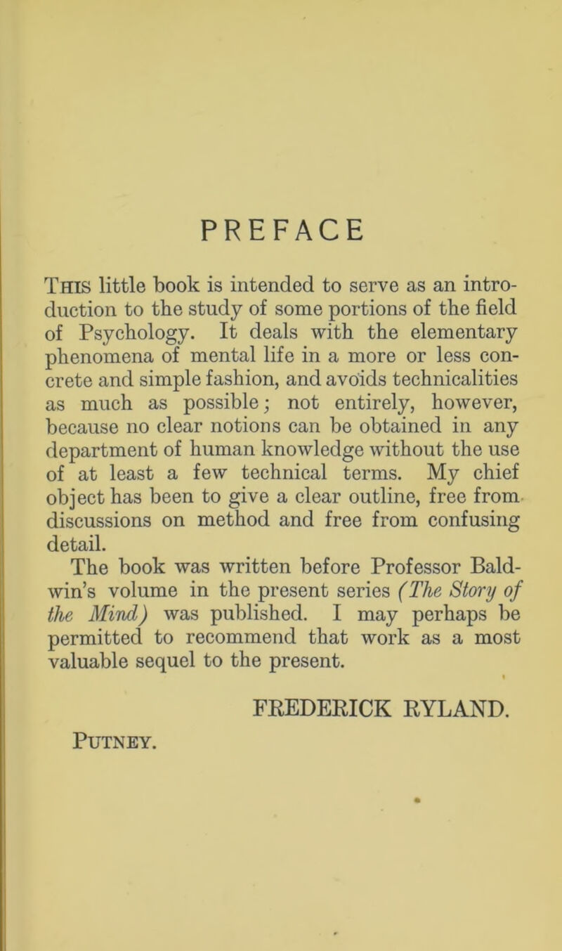 PREFACE This little book is intended to serve as an intro- duction to the study of some portions of the field of Psychology. It deals with the elementary phenomena of mental life in a more or less con- crete and simple fashion, and avoids technicalities as much as possible; not entirely, however, because no clear notions can be obtained in any department of human knowledge without the use of at least a few technical terms. My chief object has been to give a clear outline, free from discussions on method and free from confusing detail. The book was written before Professor Bald- win’s volume in the present series (The Story of the Mind) was published. I may perhaps be permitted to recommend that work as a most valuable sequel to the present. i FREDERICK RYLAND. Putney.