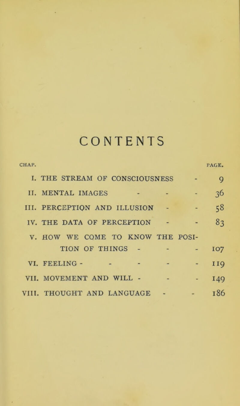 CONTENTS CHAP. PAGE. I. THE STREAM OF CONSCIOUSNESS - 9 II. MENTAL IMAGES - - 36 III. PERCEPTION AND ILLUSION - - 58 IV. THE DATA OF PERCEPTION - - 83 V. HOW WE COME TO KNOW THE POSI- TION OF THINGS - - I07 VI. FEELING- - - - - 119 VII. MOVEMENT AND WILL - - - 149 VIII. THOUGHT AND LANGUAGE - - 186