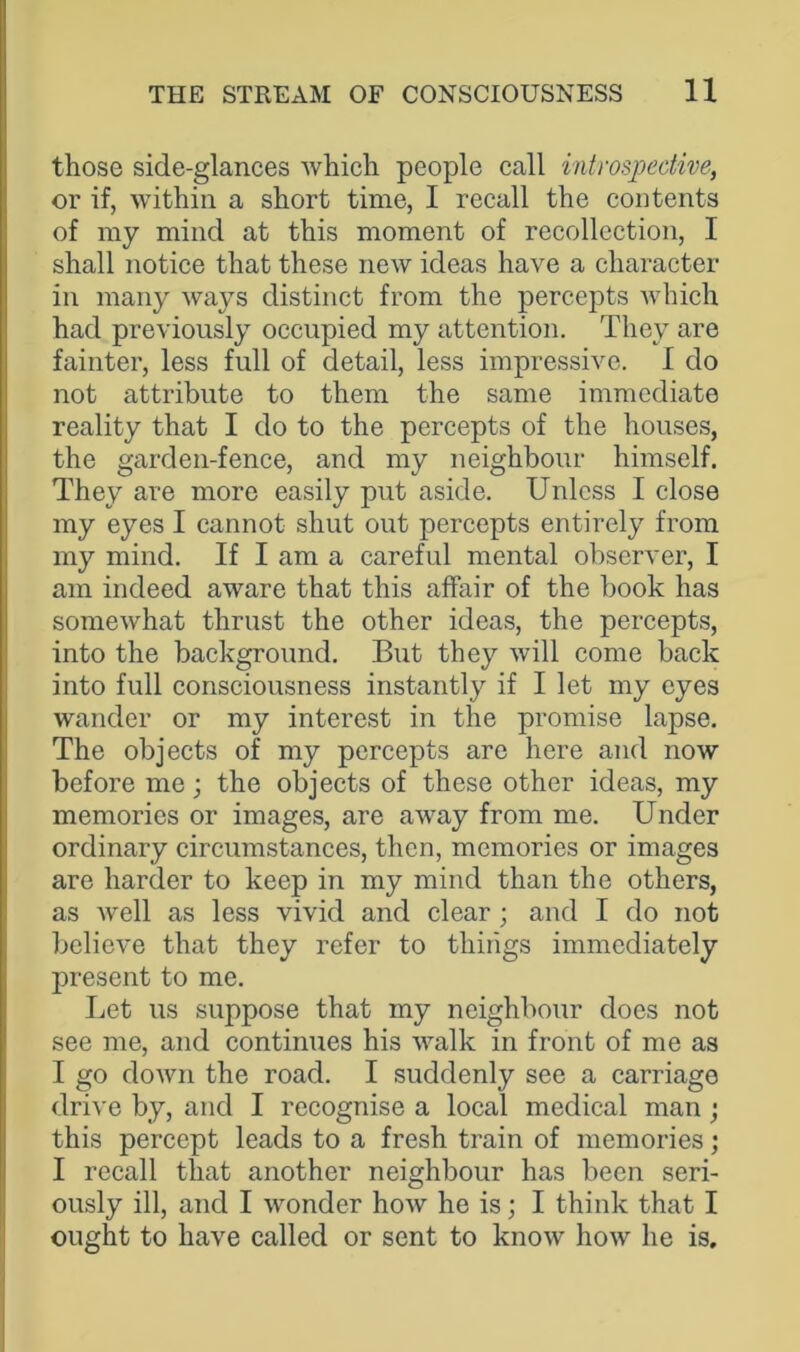 those side-glances which people call introspective, or if, within a short time, I recall the contents of my mind at this moment of recollection, I shall notice that these new ideas have a character in many ways distinct from the percepts which had previously occupied my attention. They are fainter, less full of detail, less impressive. I do not attribute to them the same immediate reality that I do to the percepts of the houses, the garden-fence, and my neighbour himself. They are more easily put aside. Unless I close my eyes I cannot shut out percepts entirely from my mind. If I am a careful mental observer, I am indeed aware that this affair of the book has somewhat thrust the other ideas, the percepts, into the background. But they will come back into full consciousness instantly if I let my eyes wander or my interest in the promise lapse. The objects of my percepts are here and now before me; the objects of these other ideas, my memories or images, are away from me. Under ordinary circumstances, then, memories or images are harder to keep in my mind than the others, as well as less vivid and clear ; and I do not believe that they refer to things immediately present to me. Let us suppose that my neighbour docs not see me, and continues his walk in front of me as I go down the road. I suddenly see a carriage drive by, and I recognise a local medical man ; this percept leads to a fresh train of memories; I recall that another neighbour has been seri- ously ill, and I wonder how he is; I think that I ought to have called or sent to know how he is.