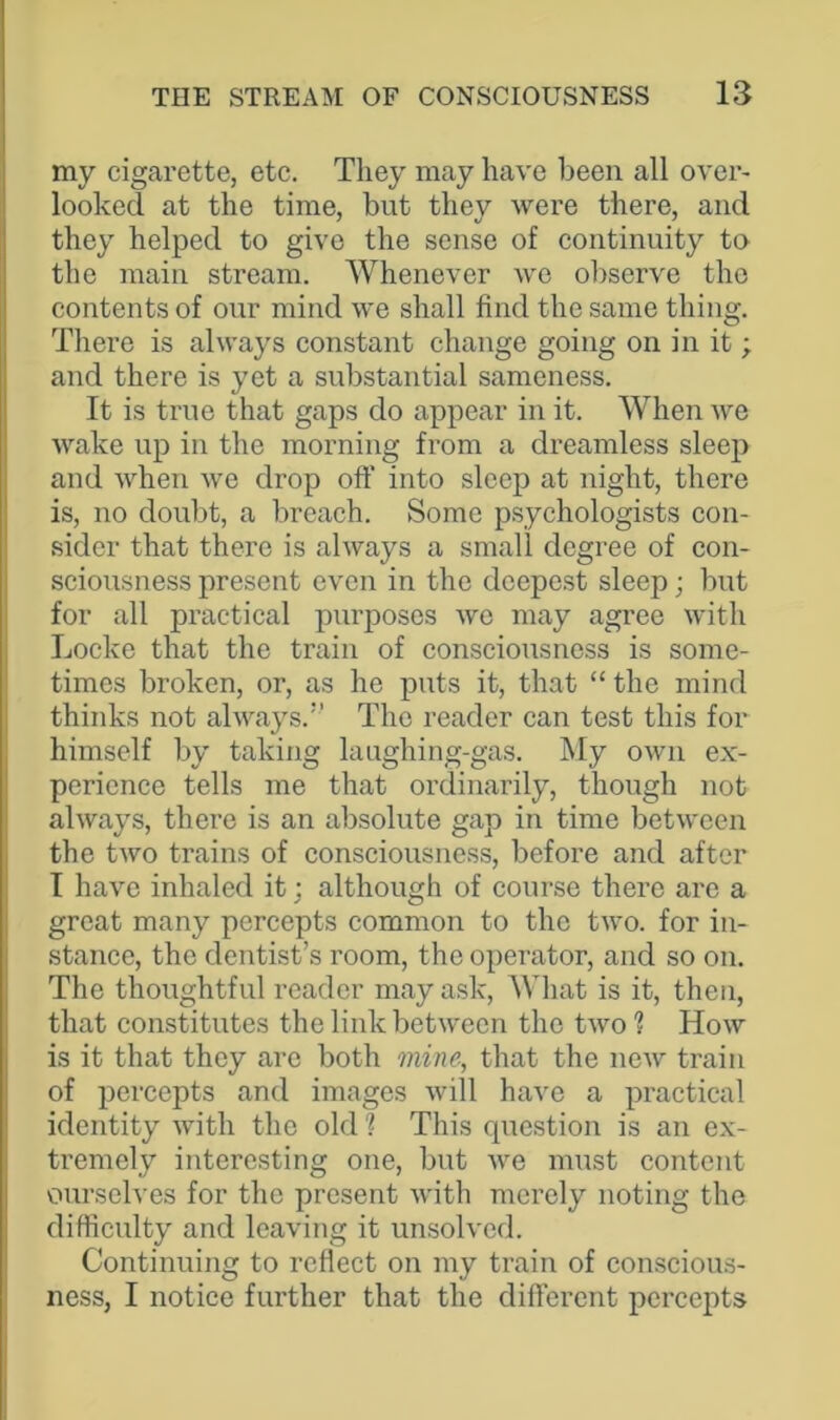 my cigarette, etc. They may have been all over- looked at the time, but they were there, and they helped to give the sense of continuity to the main stream. Whenever wc observe the contents of our mind we shall find the same thing. There is always constant change going on in it; and there is yet a substantial sameness. It is true that gaps do appear in it. When we wake up in the morning from a dreamless sleep and when we drop off into sleep at night, there is, no doubt, a breach. Some psychologists con- sider that there is always a small degree of con- sciousness present even in the deepest sleep; but for all practical purposes we may agree with Locke that the train of consciousness is some- times broken, or, as he puts it, that “ the mind thinks not always.” The reader can test this for himself by taking laughing-gas. My own ex- perience tells me that ordinarily, though not always, there is an absolute gap in time between the two trains of consciousness, before and after I have inhaled it; although of course there are a great many percepts common to the two. for in- stance, the dentist’s room, the operator, and so on. The thoughtful reader may ask, What is it, then, that constitutes the link between the two ? How is it that they are both mine, that the new train of percepts and images will have a practical identity with the old ? This question is an ex- tremely interesting one, but we must content ourselves for the present with merely noting the difficulty and leaving it unsolved. Continuing to reflect on my train of conscious- ness, I notice further that the different percepts