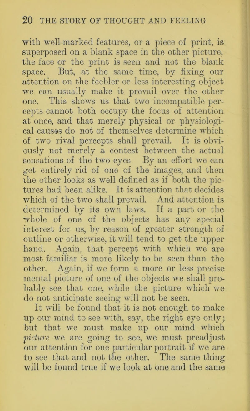 with well-marked features, or a piece of print, is superposed on a blank space in the other picture, the face or the print is seen and not the blank space. But, at the same time, by fixing our attention on the feebler or less interesting object we can usually make it prevail over the other one. This shows us that two incompatible per- cepts cannot both occupy the focus of attention at once, and that merely physical or physiologi- cal causes do not of themselves determine which of two rival percepts shall prevail. It is obvi- ously not merely a contest between the actual sensations of the two eyes By an effort we can get entirely rid of one of the images, and then the other looks as well defined as if both the pic- tures had been alike. It is attention that decides which of the two shall prevail. And attention is determined by its own laws. If a part or the whole of one of the objects has any special interest for us, by reason of greater strength of outline or otherwise, it will tend to get the upper hand. Again, that percept with which we are most familiar is more likely to be seen than the other. Again, if we form a more or less precise mental picture of one of the objects we shall pro- bably see that one, while the picture which we do not anticipate seeing will not be seen. It will be found that it is not enough to make up our mind to see with, say, the right eye only; but that we must make up our mind which 'picture we are going to see, we must preadjust our attention for one particular portrait if we are to see that and not the other. The same thing will be found true if we look at one and the same