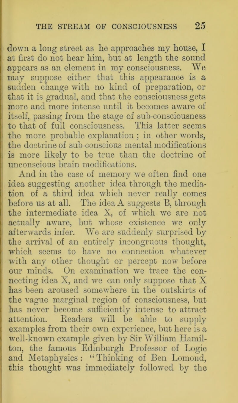 I down a long street as he approaches my house, I at first do not hear him, but at length the sound appears as an element in my consciousness. We may suppose either that this appearance is a sudden change with no kind of preparation, or that it is gradual, and that the consciousness gets more and more intense until it becomes aware of itself, passing from the stage of sub-consciousness to that of full consciousness. This latter seems the more probable explanation ; in other words, the doctrine of sub-conscious mental modifications is more likely to be true than the doctrine of unconscious brain modifications. And in the case of memory we often find one i idea suggesting another idea through the media- tion of a third idea which never really comes before us at all. The idea A suggests B, through the intermediate idea X, of which we are not i actually aware, but whose existence we only i afterwards infer. We arc suddenly surprised by , the arrival of an entirely incongruous thought, i which seems to have no connection whatever i with any other thought or percept now before : our minds. On examination we trace the con- necting idea X, and we can only suppose that X has been aroused somewhere in the outskirts of the vague marginal region of consciousness, but has never become sufficiently intense to attract I attention. Readers will be able to supply i examples from their own experience, but here is a i well-known example given by Sir William Hamil- ton, the famous Edinburgh Professor of Logic : and Metaphysics : “ Thinking of Ben Lomond, ; this thought was immediately followed by the