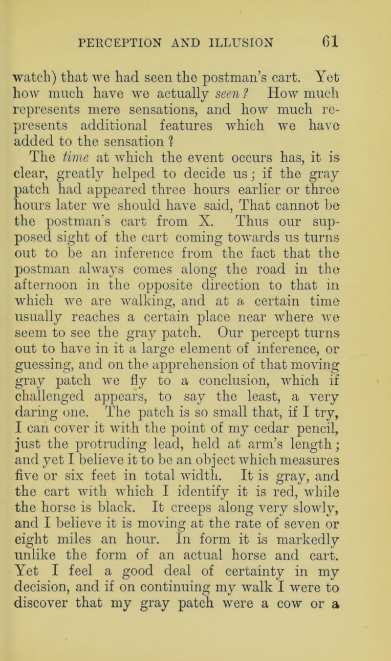 watch) that we had seen the postman’s cart. Yet how much have we actually seen ? How much represents mere sensations, and how much re- presents additional features which we have added to the sensation ? The time at which the event occurs has, it is clear, greatly helped to decide us; if the gray patch had appeared three hours earlier or three hours later we should have said, That cannot lie the postman's cart from X. Thus our sup- posed sight of the cart coming towards us turns out to be an inference from the fact that the postman always comes along the road in the afternoon in the opposite direction to that m which we are walking, and at a certain time usually reaches a certain place near where we seem to see the gray patch. Our percept turns out to have in it a large element of inference, or guessing, and on the apprehension of that moving gray patch we fly to a conclusion, which if challenged appears, to say the least, a very daring one. The patch is so small that, if I try, I can cover it with the point of my cedar pencil, just the protruding lead, held at arm’s length; and yet I believe it to lie an object which measures five or six feet in total width. It is gray, and the cart with which I identify it is red, while the horse is black. It creeps along very slowly, and I believe it is moving at the rate of seven or eight miles an hour. In form it is markedly unlike the form of an actual horse and cart. Yet I feel a good deal of certainty in my decision, and if on continuing my walk I were to discover that my gray patch were a cow or a