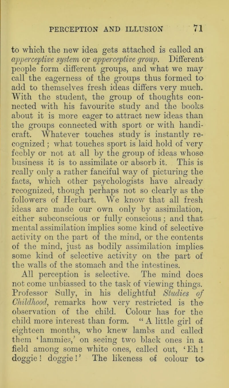 to which the new idea gets attached is called an apperceptive system or apperceptive group. Different people form different groups, and what we may call the eagerness of the groups thus formed to add to themselves fresh ideas differs very much. With the student, the group of thoughts con- nected with his favourite study and the boolcs about it is more eager to attract new ideas than the groups connected with sport or with handi- craft. Whatever touches study is instantly re- cognized ; what touches sport is laid hold of very feebly or not at all by the group of ideas whose business it is to assimilate or absorb it. This is really only a rather fanciful way of picturing the facts, which other psychologists have already recognized, though perhaps not so clearly as the followers of Herbart. We know that all fresh ideas are made our own only by assimilation, either subconscious or fully conscious; and that mental assimilation implies some kind of selective activity on the part of the mind, or the contents of the mind, just as bodily assimilation implies- some kind of selective activity on the part of the walls of the stomach and the intestines. All perception is selective. The mind docs not come unbiassed to the task of viewing things. Pi'ofessor Sully, in his delightful Studies of Childhood, remarks how very restricted is the observation of the child. Colour has for the child more interest than form. “ A little girl of eighteen months, who knew lambs and called them ‘lammies,’ on seeing two black ones in a field among some white ones, called out, ‘ Eh ! doggie! doggie! ’ The likeness of colour to.