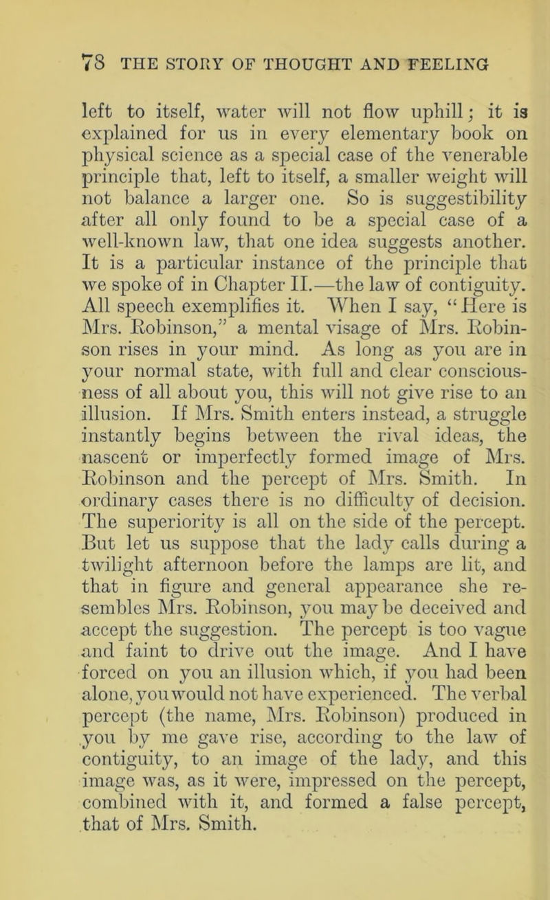 left to itself, water will not flow uphill; it is explained for us in every elementary book on physical science as a special case of the venerable principle that, left to itself, a smaller weight will not balance a larger one. So is suggestibility after all only found to be a special case of a well-known law, that one idea suggests another. It is a particular instance of the principle that we spoke of in Chapter II.—the law of contiguity. All speech exemplifies it. When I say, “ Here is Mrs. Robinson,” a mental visage of Mrs. Robin- son rises in your mind. As long as you are in your normal state, with full and clear conscious- ness of all about you, this will not give rise to an illusion. If Mrs. Smith enters instead, a struggle instantly begins between the rival ideas, the nascent or imperfectly formed image of Mrs. Robinson and the percept of Mrs. Smith. In ordinary cases there is no difficulty of decision. The superiority is all on the side of the percept. But let us suppose that the lady calls during a twilight afternoon before the lamps are lit, and that in figure and general appearance she re- sembles Mrs. Robinson, you may be deceived and accept the suggestion. The percept is too vague and faint to drive out the image. And I have forced on you an illusion which, if you had been alone, you would not have experienced. The verbal percept (the name, Mrs. Robinson) produced in you by me gave rise, according to the law of contiguity, to an image of the lady, and this image was, as it were, impressed on the percept, combined with it, and formed a false percept, that of Mrs. Smith.