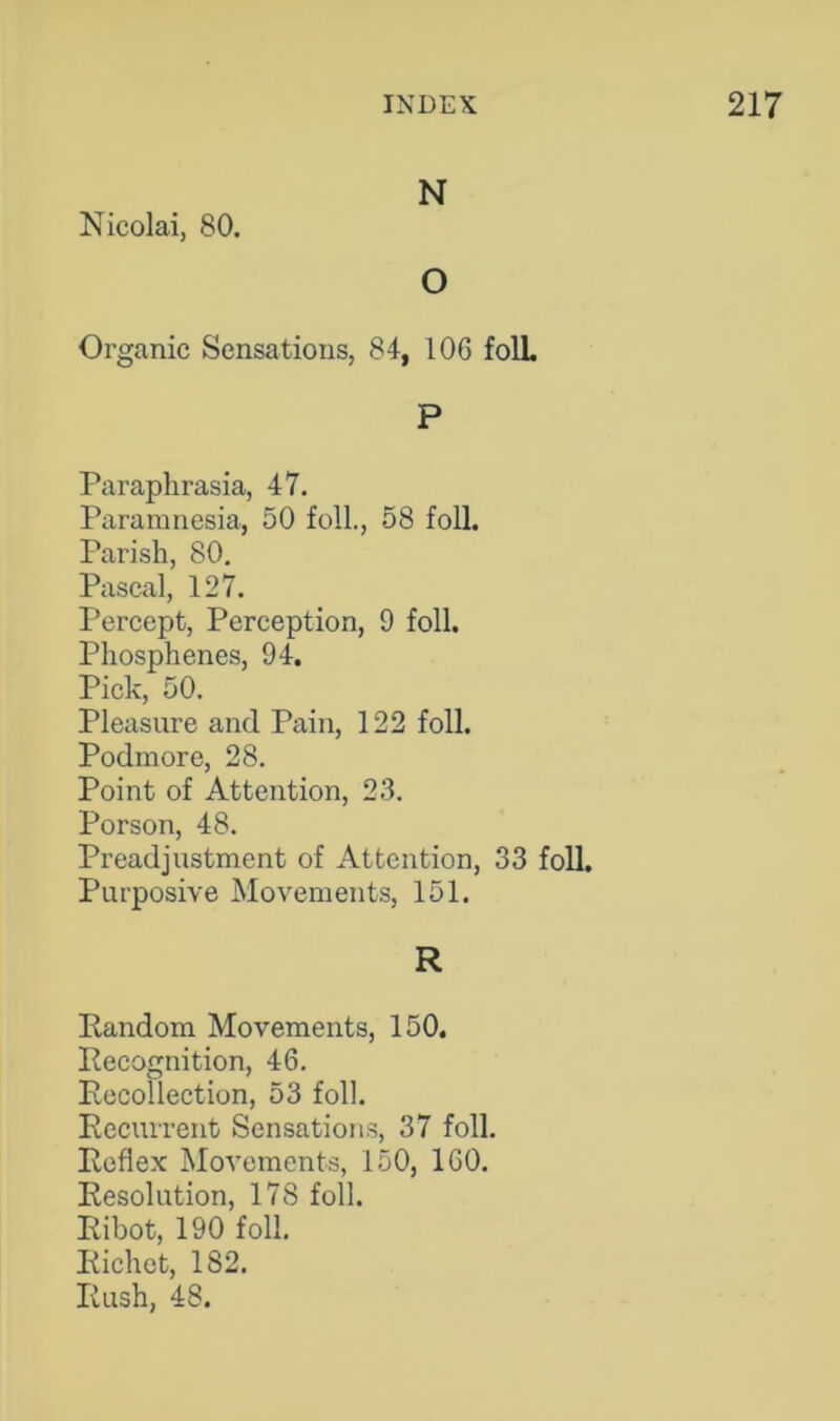 N Nicolai, 80. O Organic Sensations, 84, 106 folL P Paraphrasia, 47. Paramnesia, 50 foil., 58 foil. Parish, 80. Pascal, 127. Percept, Perception, 9 foil. Phosphenes, 94. Pick, 50. Pleasure and Pain, 122 foil. Podmore, 28. Point of Attention, 23. Porson, 48. Preadjustment of Attention, 33 foil. Purposive Movements, 151. R Random Movements, 150. Recognition, 46. Recollection, 53 foil. Recurrent Sensations, 37 foil. Reflex Movements, 150, 160. Resolution, 178 foil. Ribot, 190 foil. Richet, 182. Rush, 48.