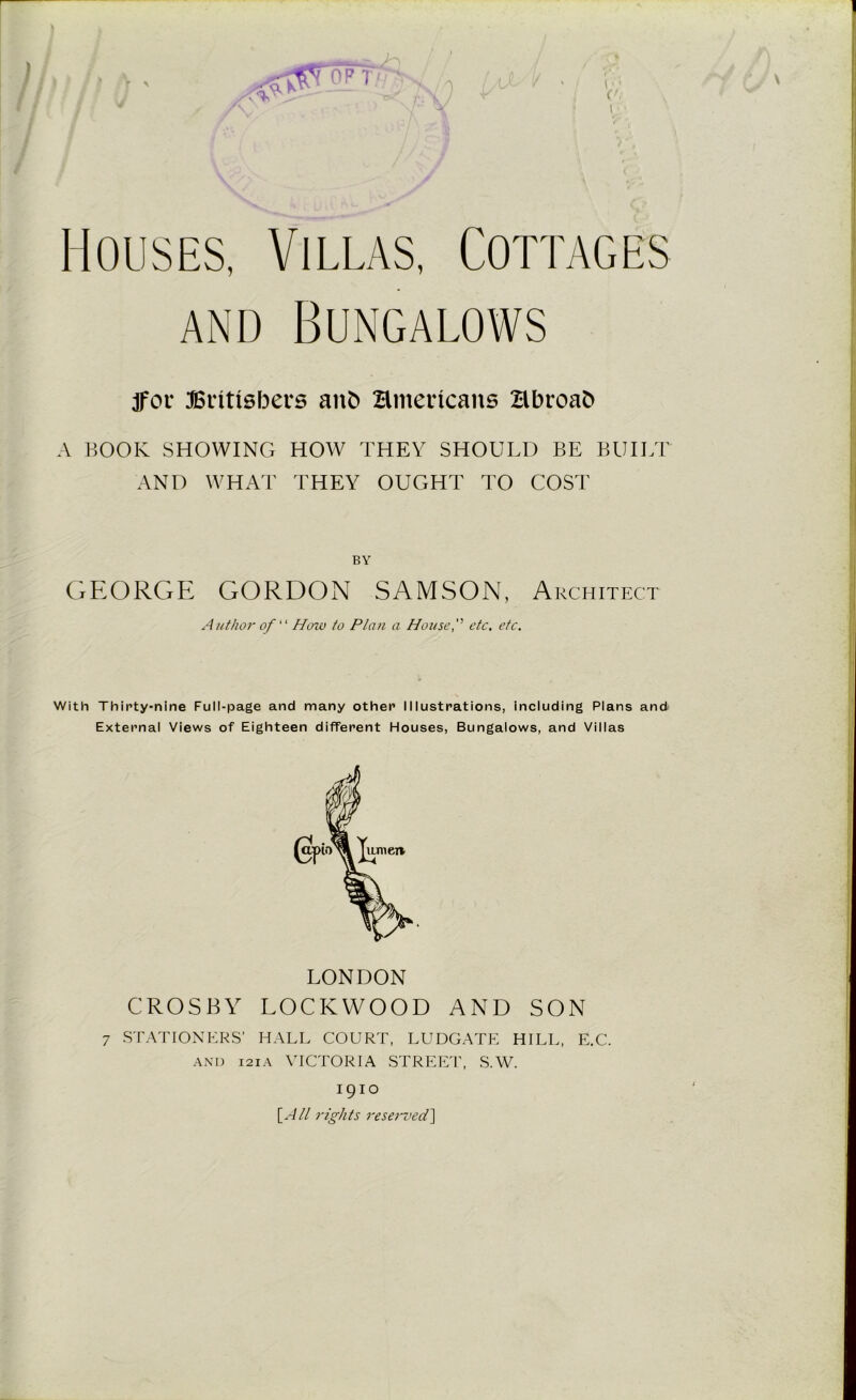 \ jfov Britishers anb Hntericans Hbroafc A BOOK SHOWING HOW THEY SHOULD BE BUILT AND WHAT THEY OUGHT TO COST BY GEORGE GORDON SAMSON, Architect Author of “ How to Plan a House, etc. etc. With Thirty-nine Full-page and many other Illustrations, including Plans and External Views of Eighteen different Houses, Bungalows, and Villas LONDON CROSBY LOCKWOOD AND SON 7 STATIONERS’ HALL COURT, LUDGATE HILL, E.C. and 121A VICTORIA STREET, S.W. 1910 [All rights reserved]