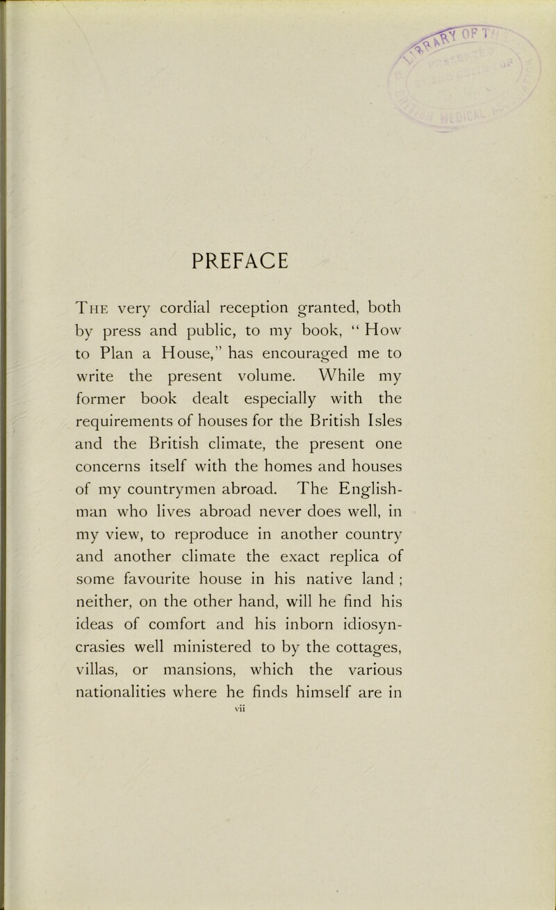 PREFACE The very cordial reception granted, both by press and public, to my book, “ How to Plan a House,’’ has encouraged me to write the present volume. While my former book dealt especially with the requirements of houses for the British Isles and the British climate, the present one concerns itself with the homes and houses of my countrymen abroad. The English- man who lives abroad never does well, in my view, to reproduce in another country and another climate the exact replica of some favourite house in his native land ; neither, on the other hand, will he find his ideas of comfort and his inborn idiosyn- crasies well ministered to by the cottages, villas, or mansions, which the various nationalities where he finds himself are in vi l