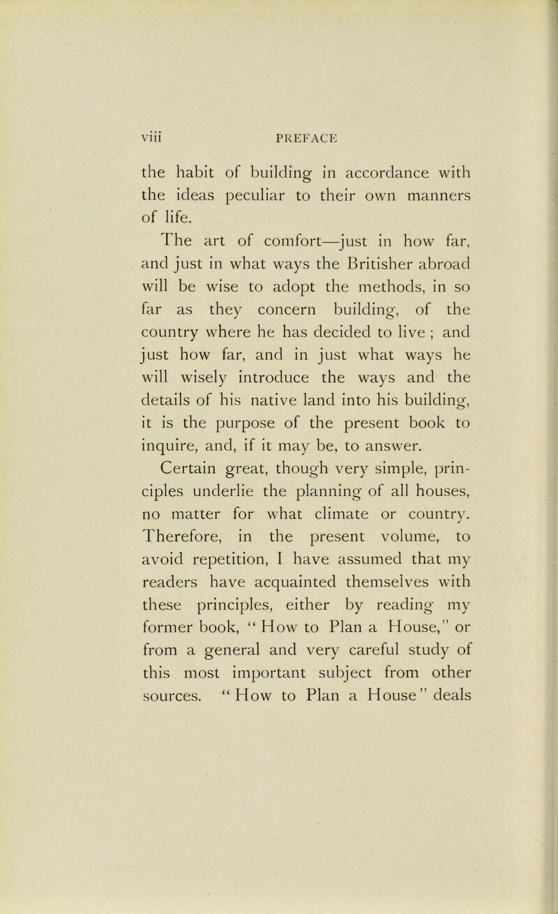 the habit of building in accordance with the ideas peculiar to their own manners of life. The art of comfort—just in how far, and just in what ways the Britisher abroad will be wise to adopt the methods, in so far as they concern building, of the country where he has decided to live ; and just how far, and in just what ways he will wisely introduce the ways and the details of his native land into his building, it is the purpose of the present book to inquire, and, if it may be, to answer. Certain great, though very simple, prin- ciples underlie the planning of all houses, no matter for what climate or country. Therefore, in the present volume, to avoid repetition, I have assumed that my readers have acquainted themselves with these principles, either by reading my former book, “ How to Plan a House,” or from a general and very careful study of this most important subject from other sources. “How to Plan a House” deals