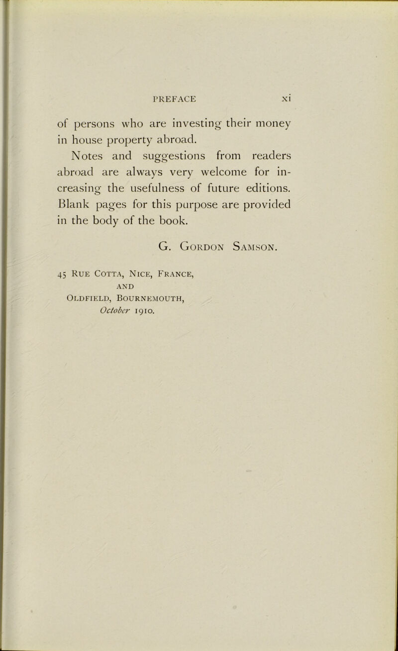 of persons who are investing their money in house property abroad. Notes and suggestions from readers abroad are always very welcome for in- creasing the usefulness of future editions. Blank pages for this purpose are provided in the body of the book. G. Gordon Samson. 45 Rue Cotta, Nice, France, and Oldfield, Bournemouth, October 1910.