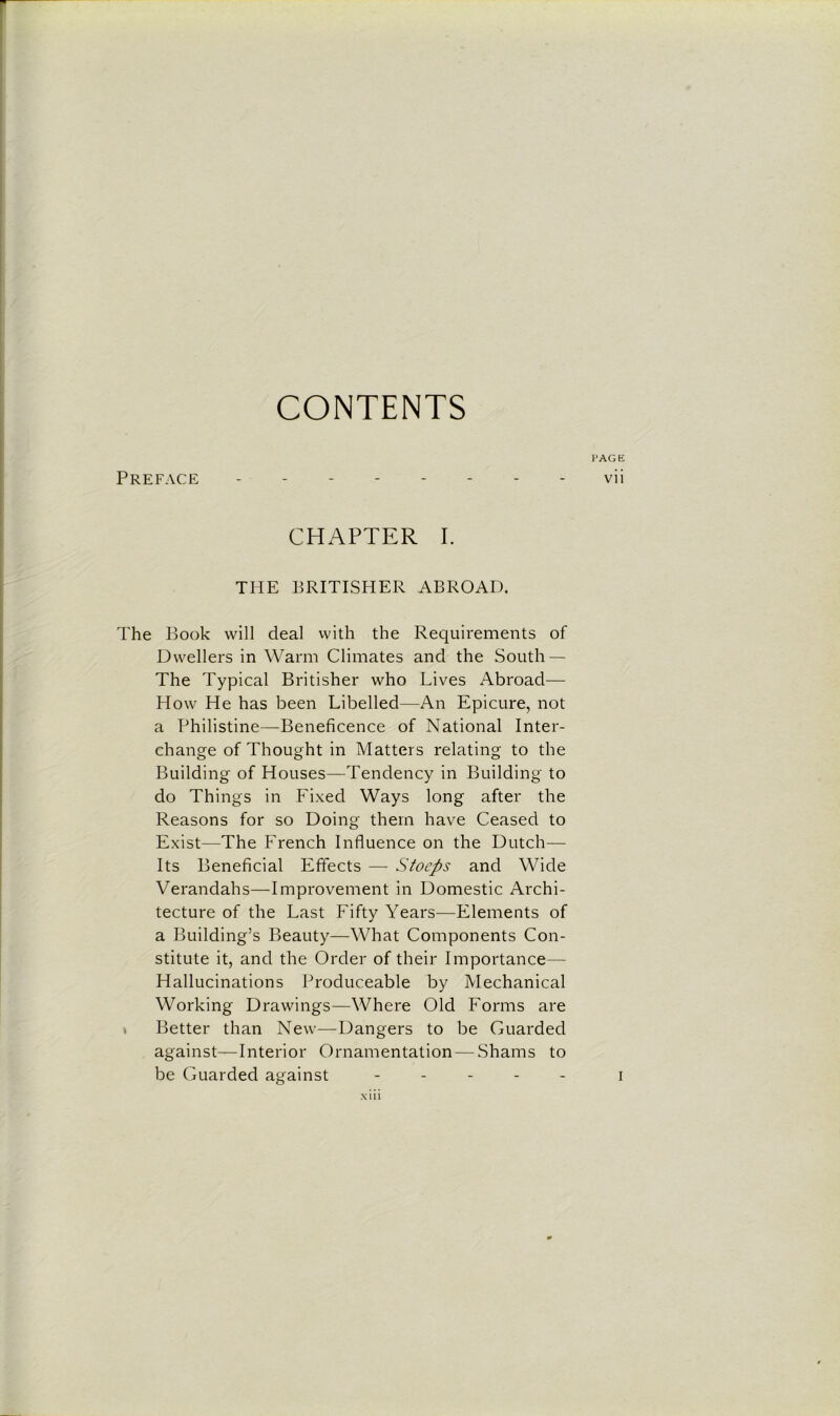 CONTENTS PAGE Preface -------- vii CHAPTER I. THE BRITISHER ABROAD. The Book will deal with the Requirements of Dwellers in Warm Climates and the South — The Typical Britisher who Lives Abroad— How He has been Libelled—An Epicure, not a Philistine—Beneficence of National Inter- change of Thought in Matters relating to the Building of Houses—Tendency in Building to do Things in Fixed Ways long after the Reasons for so Doing them have Ceased to Exist—The French Influence on the Dutch— Its Beneficial Effects — Stocps and Wide Verandahs—Improvement in Domestic Archi- tecture of the Last Fifty Years—Elements of a Building’s Beauty—What Components Con- stitute it, and the Order of their Importance— Hallucinations Produceable by Mechanical Working Drawings—Where Old Forms are Better than New—Dangers to be Guarded against—Interior Ornamentation — Shams to be Guarded against - i