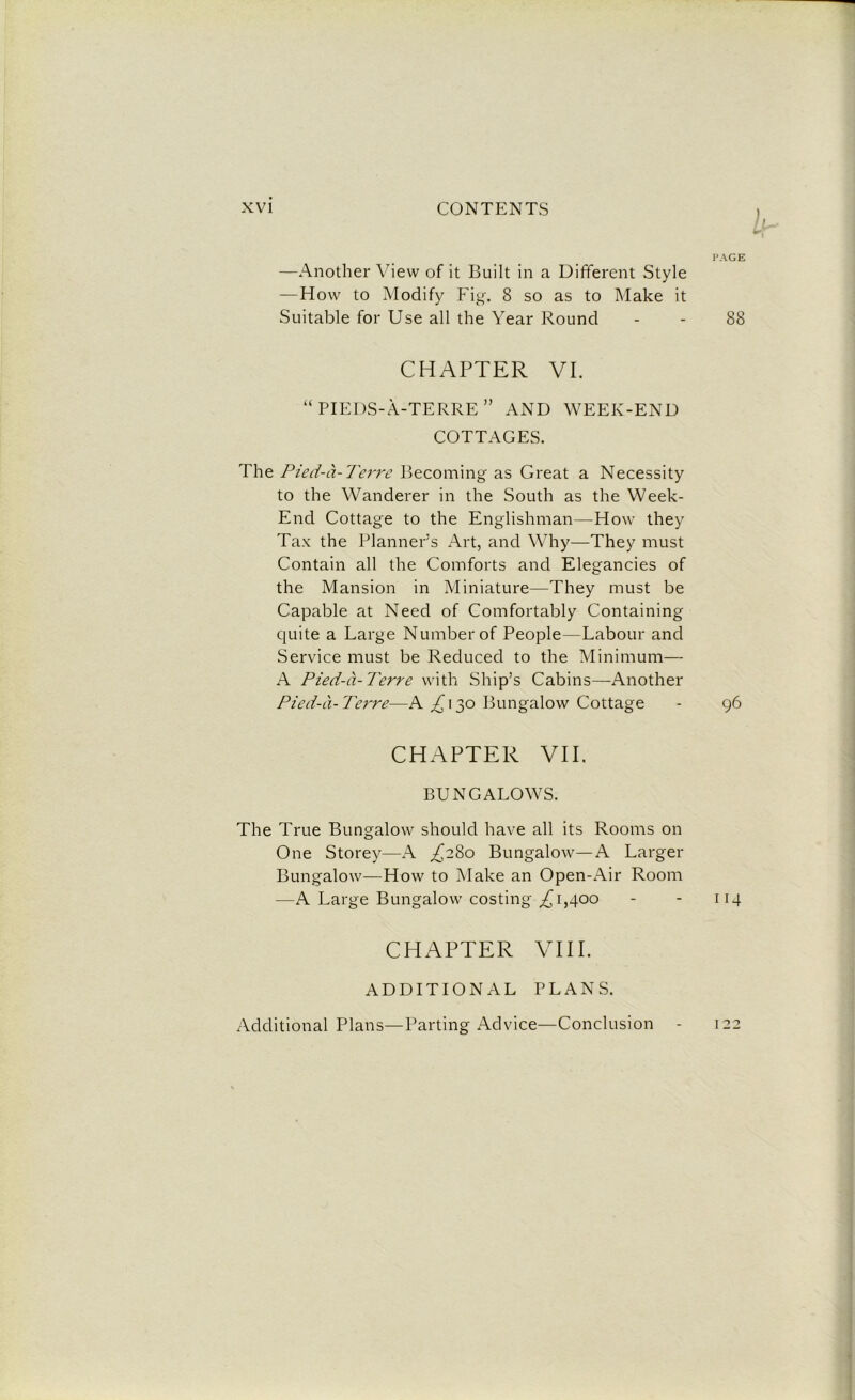 —Another View of it Built in a Different Style —How to Modify Fig. 8 so as to Make it Suitable for Use all the Year Round CHAPTER VI. “ PIEDS-A-TERRE ” AND WEEK-END COTTAGES. The Pied-a-Terre Becoming as Great a Necessity to the Wanderer in the South as the Week- End Cottage to the Englishman—How they Tax the Planner’s Art, and Why—They must Contain all the Comforts and Elegancies of the Mansion in Miniature—They must be Capable at Need of Comfortably Containing quite a Large Number of People—Labour and Service must be Reduced to the Minimum— A Pied-a-Terre with Ship’s Cabins—Another Pied-a-Terre—A A13° Bungalow Cottage CHAPTER VII. BUNGALOWS. The True Bungalow should have all its Rooms on One Storey—A ,£280 Bungalow—A Larger Bungalow—How to Make an Open-Air Room —A Large Bungalow costing ^1,400 CHAPTER VIII. ADDITIONAL PLANS. Additional Plans—Parting Advice—Conclusion -