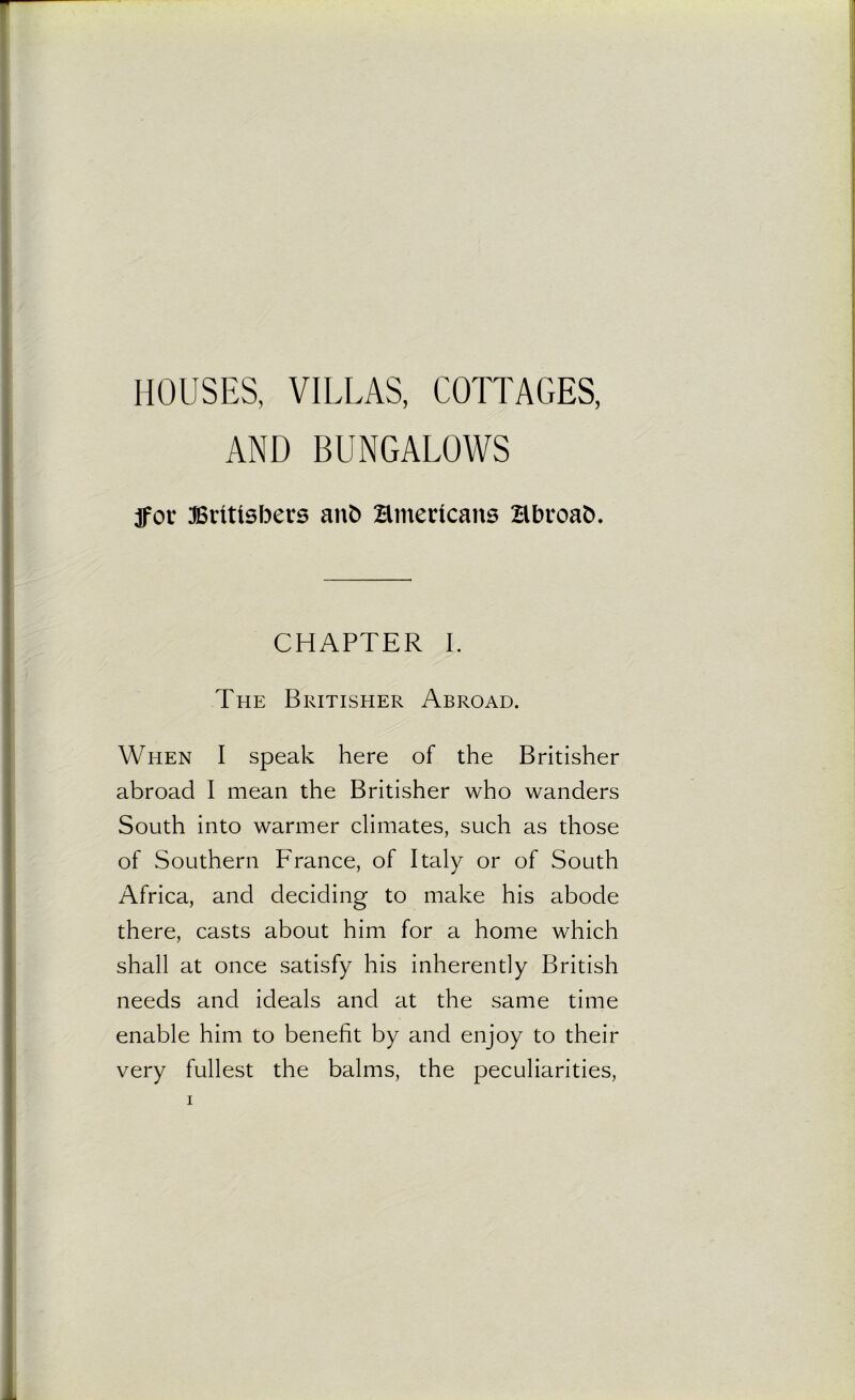 HOUSES, VILLAS, COTTAGES, AND BUNGALOWS fox Britishers anfc Hmericans Bbroafc. CHAPTER I. The Britisher Abroad. When I speak here of the Britisher abroad I mean the Britisher who wanders South into warmer climates, such as those of Southern France, of Italy or of South Africa, and deciding to make his abode there, casts about him for a home which shall at once satisfy his inherently British needs and ideals and at the same time enable him to benefit by and enjoy to their very fullest the balms, the peculiarities,