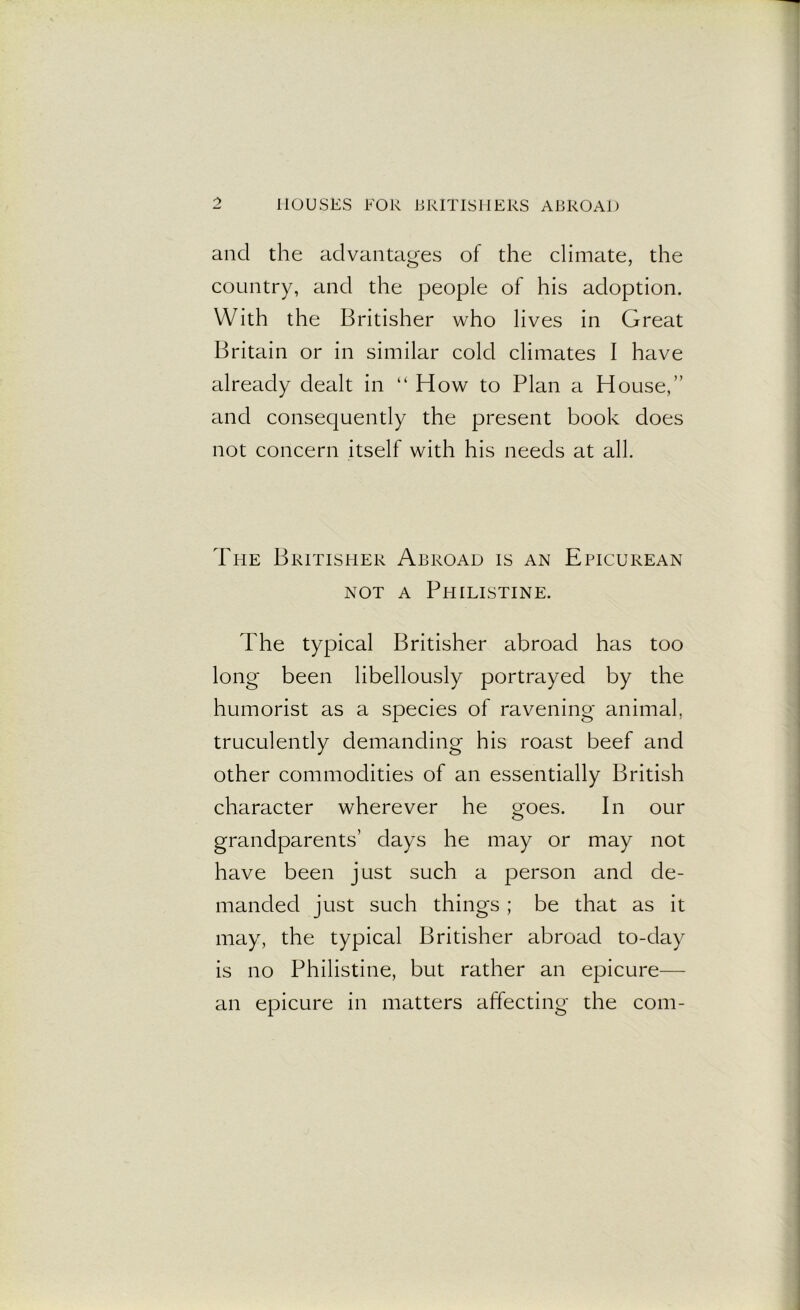 and the advantages of the climate, the country, and the people of his adoption. With the Britisher who lives in Great Britain or in similar cold climates I have already dealt in “How to Plan a House,” and consequently the present book does not concern itself with his needs at all. The Britisher Abroad is an Epicurean not a Philistine. The typical Britisher abroad has too long been libellously portrayed by the humorist as a species of ravening animal, truculently demanding his roast beef and other commodities of an essentially British character wherever he goes. In our grandparents’ days he may or may not have been just such a person and de- manded just such things; be that as it may, the typical Britisher abroad to-day is no Philistine, but rather an epicure— an epicure in matters affecting the com-