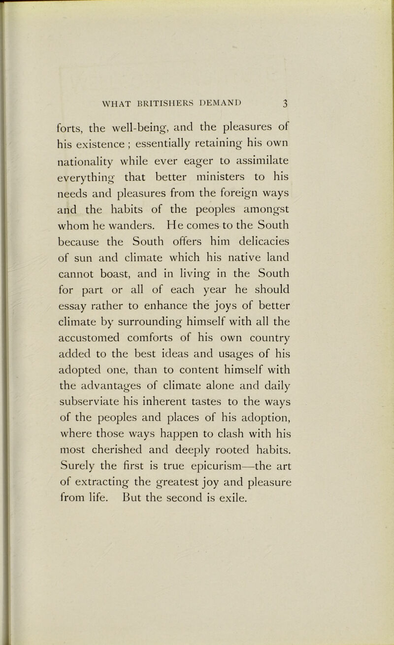 forts, the well-being, and the pleasures of his existence ; essentially retaining his own nationality while ever eager to assimilate everything that better ministers to his needs and pleasures from the foreign ways and the habits of the peoples amongst whom he wanders. He comes to the South because the South offers him delicacies of sun and climate which his native land cannot boast, and in living in the South for part or all of each year he should essay rather to enhance the joys of better climate by surrounding himself with all the accustomed comforts of his own country added to the best ideas and usages of his adopted one, than to content himself with the advantages of climate alone and daily subserviate his inherent tastes to the ways of the peoples and places of his adoption, where those ways happen to clash with his most cherished and deeply rooted habits. Surely the first is true epicurism—the art of extracting the greatest joy and pleasure Irom life. But the second is exile.