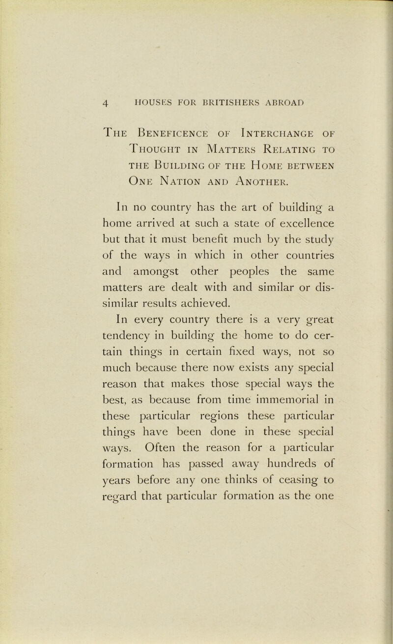 The Beneficence of Interchange of Thought in Matters Relating to the Building of the Home between One Nation and Another. In no country has the art of building a home arrived at such a state of excellence but that it must benefit much by the study of the ways in which in other countries and amongst other peoples the same matters are dealt with and similar or dis- similar results achieved. In every country there is a very great tendency in building the home to do cer- tain things in certain fixed ways, not so much because there now exists any special reason that makes those special ways the best, as because from time immemorial in these particular regions these particular things have been done in these special ways. Often the reason for a particular formation has passed away hundreds of years before any one thinks of ceasing to regard that particular formation as the one