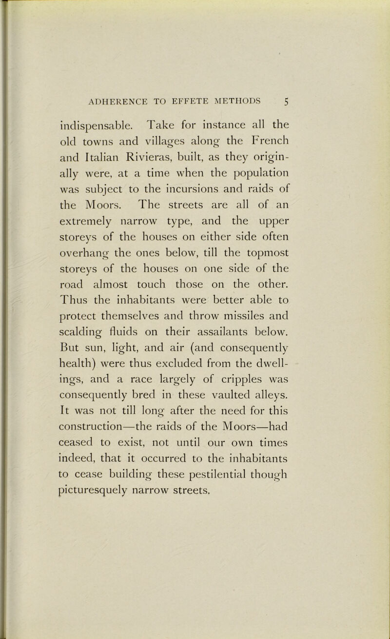 indispensable. Take for instance all the old towns and villages along the French and Italian Rivieras, built, as they origin- ally were, at a time when the population was subject to the incursions and raids of the Moors. The streets are all of an extremely narrow type, and the upper storeys of the houses on either side often overhang the ones below, till the topmost storeys of the houses on one side of the road almost touch those on the other. Thus the inhabitants were better able to protect themselves and throw missiles and scalding fluids on their assailants below. But sun, light, and air (and consequently health) were thus excluded from the dwell- ings, and a race largely of cripples was consequently bred in these vaulted alleys. It was not till long after the need for this construction—the raids of the Moors—had ceased to exist, not until our own times indeed, that it occurred to the inhabitants to cease building these pestilential though picturesquely narrow streets.