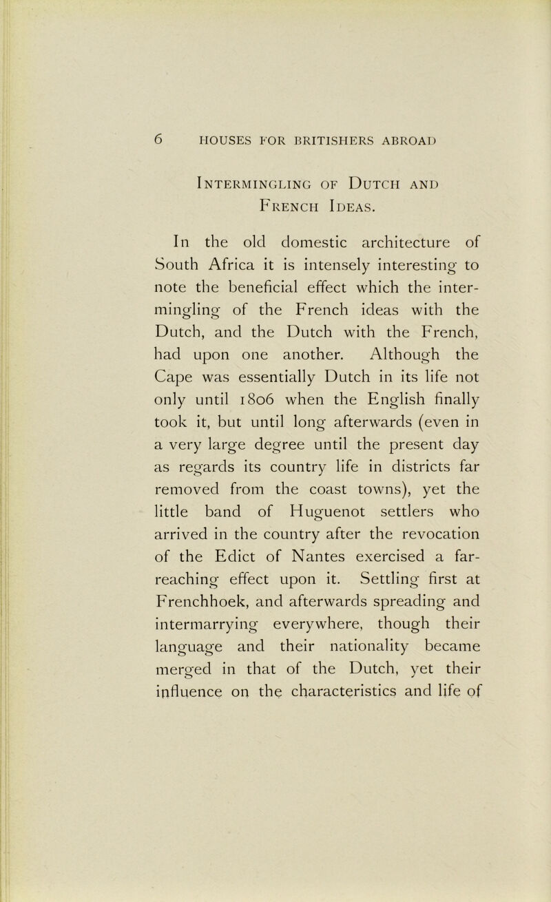 Intermingling of Dutch and French Ideas. In the old domestic architecture of South Africa it is intensely interesting to note the beneficial effect which the inter- mingling- of the French ideas with the Dutch, and the Dutch with the French, had upon one another. Although the Cape was essentially Dutch in its life not only until 1806 when the English finally took it, but until long afterwards (even in a very large degree until the present day as regards its country life in districts far removed from the coast towns), yet the little band of Huguenot settlers who arrived in the country after the revocation of the Edict of Nantes exercised a far- reaching effect upon it. Settling first at Frenchhoek, and afterwards spreading and intermarrying everywhere, though their language and their nationality became merged in that of the Dutch, yet their influence on the characteristics and life of