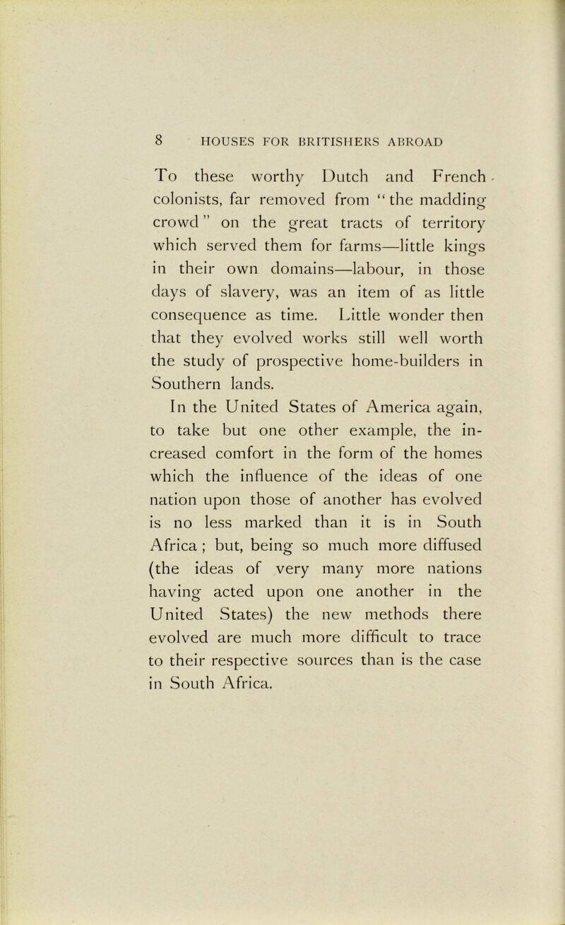 To these worthy Dutch and French - colonists, far removed from “the madding crowd ” on the great tracts of territory which served them for farms—little king's in their own domains—labour, in those days of slavery, was an item of as little consequence as time. Little wonder then that they evolved works still well worth the study of prospective home-builders in Southern lands. In the United States of America again, to take but one other example, the in- creased comfort in the form of the homes which the influence of the ideas of one nation upon those of another has evolved is no less marked than it is in South Africa ; but, being so much more diffused (the ideas of very many more nations having acted upon one another in the United States) the new methods there evolved are much more difficult to trace to their respective sources than is the case in South Africa,