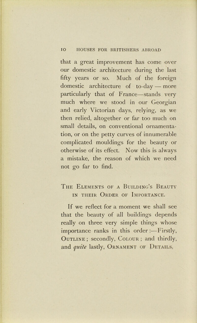 that a great improvement has come over our domestic architecture during the last fifty years or so. Much of the foreign domestic architecture of to-day — more particularly that of France—stands very much where we stood in our Georgian and early Victorian days, relying, as we then relied, altogether or far too much on small details, on conventional ornamenta- tion, or on the petty curves of innumerable complicated mouldings for the beauty or otherwise of its effect. Now this is always a mistake, the reason of which we need not go far to find. The Elements of a Building’s Beauty in their Order of Importance. If we reflect for a moment we shall see that the beauty of all buildings depends really on three very simple things whose importance ranks in this order :—Firstly, Outline ; secondly, Colour ; and thirdly, and quite lastly, Ornament of Details.