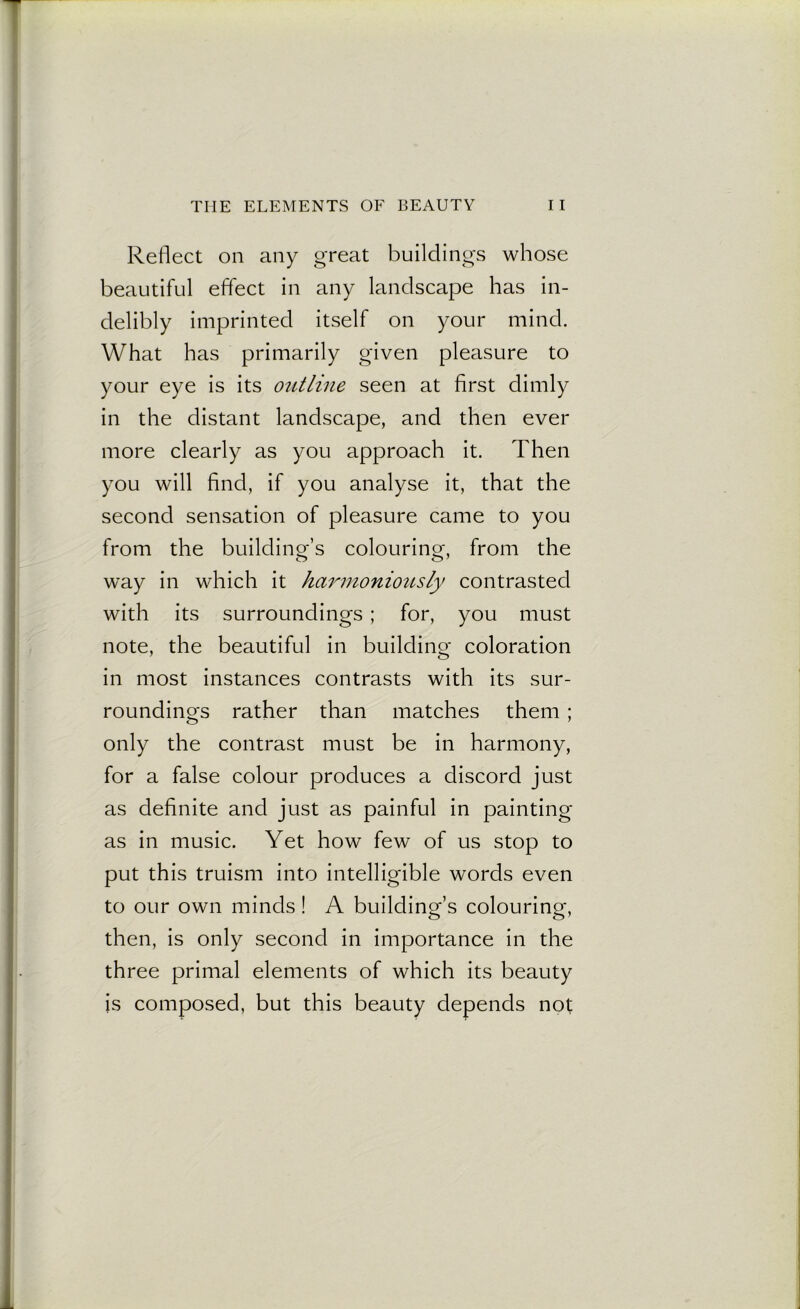 THE ELEMENTS OF BEAUTY I I Reflect on any great buildings whose beautiful effect in any landscape has in- delibly imprinted itself on your mind. What has primarily given pleasure to your eye is its outline seen at first dimly in the distant landscape, and then ever more clearly as you approach it. Then you will find, if you analyse it, that the second sensation of pleasure came to you from the building’s colouring, from the way in which it harmoniously contrasted with its surroundings ; for, you must note, the beautiful in building coloration in most instances contrasts with its sur- roundings rather than matches them ; only the contrast must be in harmony, for a false colour produces a discord just as definite and just as painful in painting as in music. Yet how few of us stop to put this truism into intelligible words even to our own minds! A building’s colouring, then, is only second in importance in the three primal elements of which its beauty is composed, but this beauty depends not