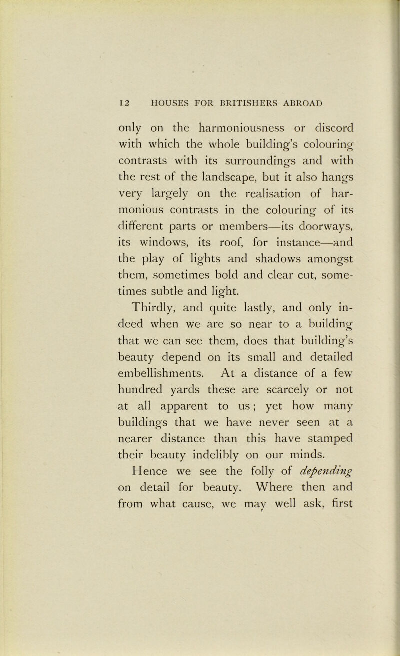 only on the harmoniousness or discord with which the whole building’s colouring- contrasts with its surroundings and with the rest of the landscape, but it also hangs very largely on the realisation of har- monious contrasts in the colouring of its different parts or members—its doorways, its windows, its roof, for instance—and the play of lights and shadows amongst them, sometimes bold and clear cut, some- times subtle and light. Thirdly, and quite lastly, and only in- deed when we are so near to a building- that we can see them, does that building’s beauty depend on its small and detailed embellishments. At a distance of a few hundred yards these are scarcely or not at all apparent to us; yet how many buildings that we have never seen at a nearer distance than this have stamped their beauty indelibly on our minds. Hence we see the folly of depending on detail for beauty. Where then and from what cause, we may well ask, first