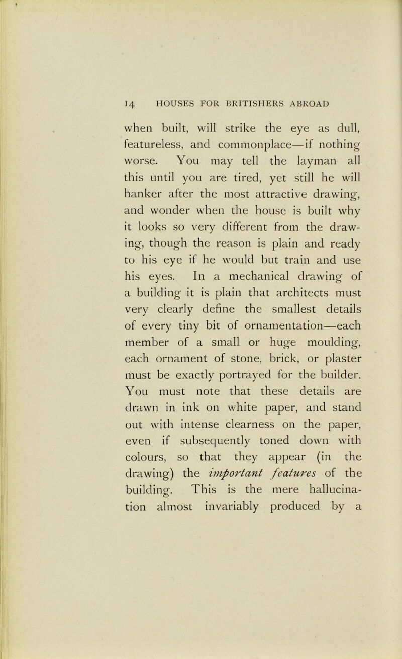 when built, will strike the eye as dull, featureless, and commonplace—if nothing- worse. You may tell the layman all this until you are tired, yet still he will hanker after the most attractive drawing, and wonder when the house is built why it looks so very different from the draw- ing*, though the reason is plain and ready to his eye if he would but train and use his eyes. In a mechanical drawing of a building it is plain that architects must very clearly define the smallest details of every tiny bit of ornamentation—each member of a small or huge moulding, each ornament of stone, brick, or plaster must be exactly portrayed for the builder. You must note that these details are drawn in ink on white paper, and stand out with intense clearness on the paper, even if subsequently toned down with colours, so that they appear (in the drawing) the important features of the building. This is the mere hallucina- tion almost invariably produced by a