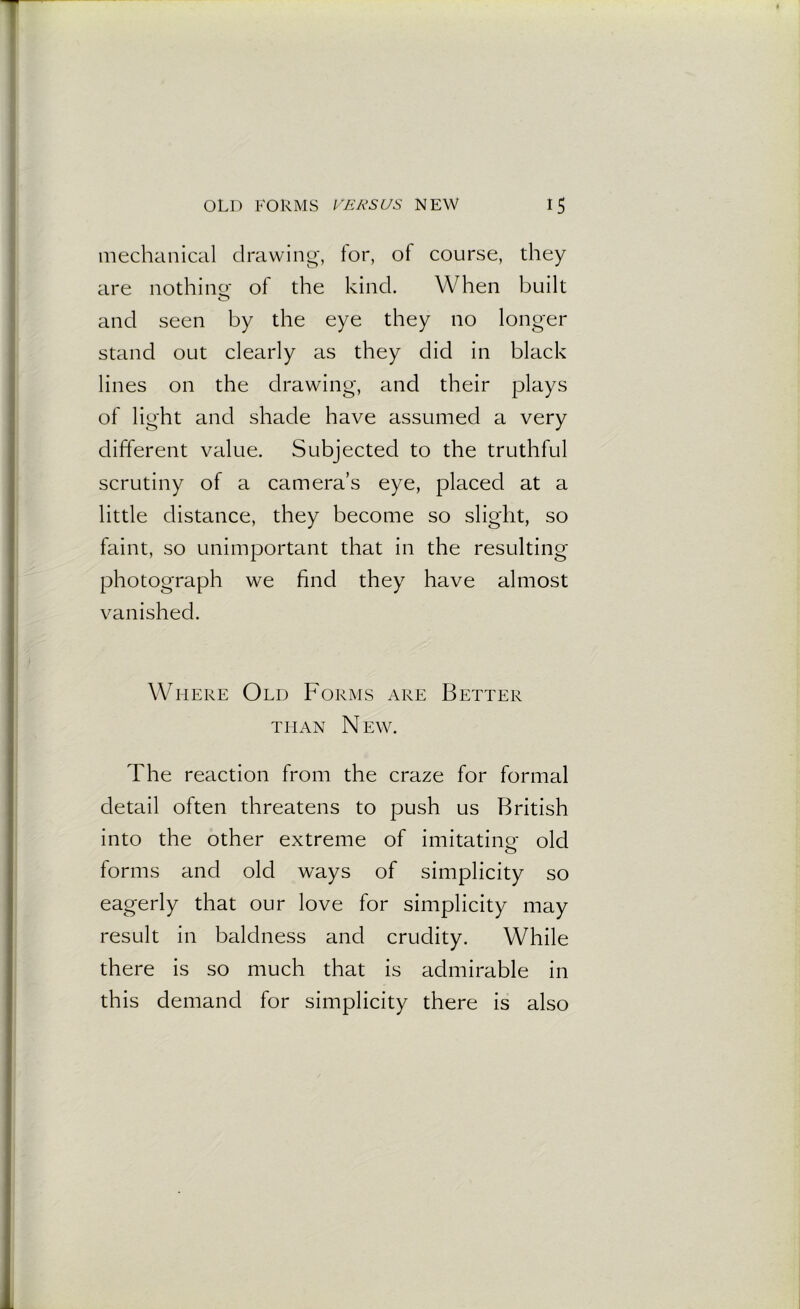 mechanical drawing, tor, of course, they are nothing: of the kind. When built and seen by the eye they no longer stand out clearly as they did in black lines on the drawing, and their plays of light and shade have assumed a very different value. Subjected to the truthful scrutiny of a camera’s eye, placed at a little distance, they become so slight, so faint, so unimportant that in the resulting photograph we find they have almost vanished. Where Old Forms are Better than N EW. The reaction from the craze for formal detail often threatens to push us British into the other extreme of imitating: old forms and old ways of simplicity so eagerly that our love for simplicity may result in baldness and crudity. While there is so much that is admirable in this demand for simplicity there is also