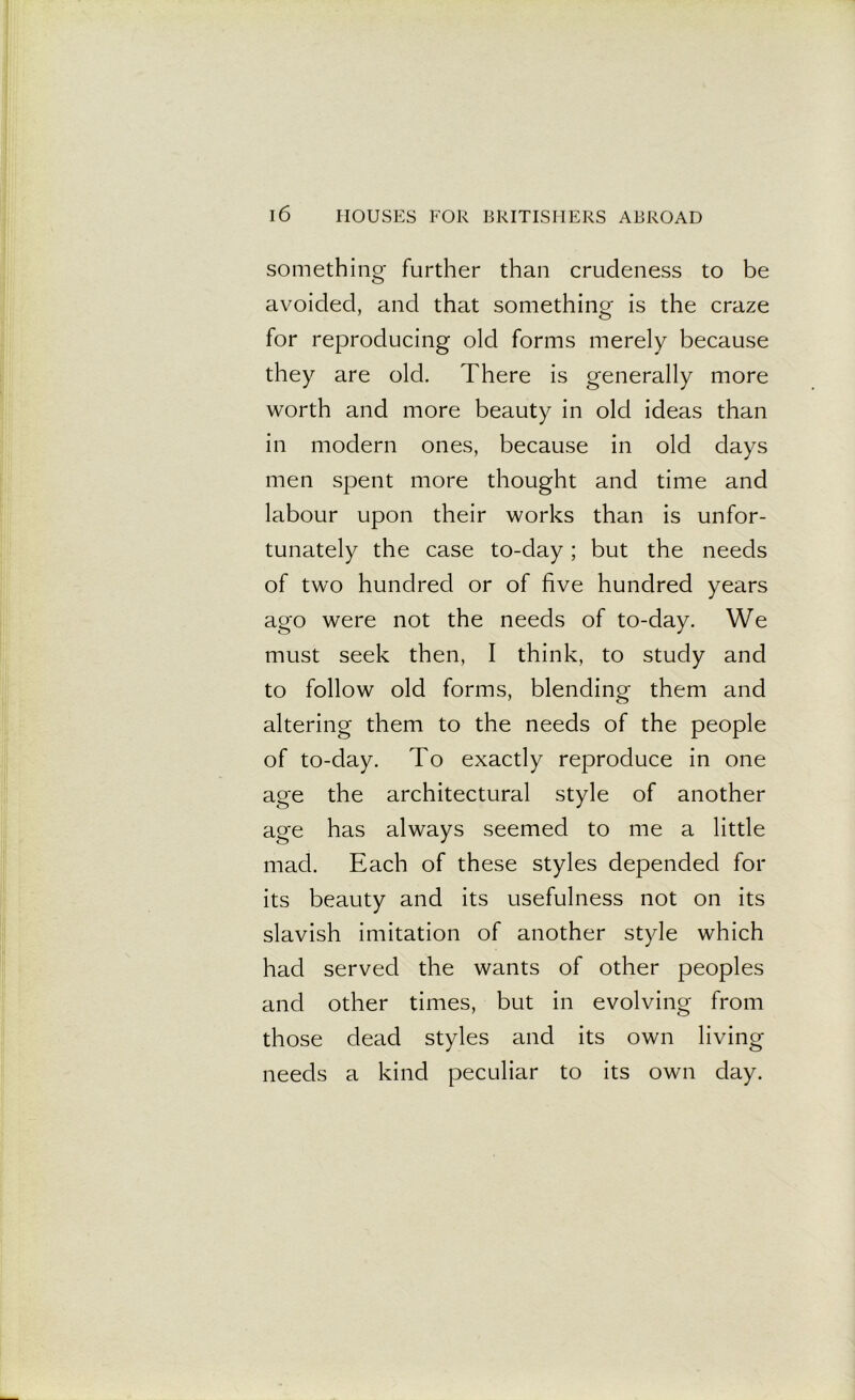 something further than crudeness to be avoided, and that something is the craze for reproducing old forms merely because they are old. There is generally more worth and more beauty in old ideas than in modern ones, because in old days men spent more thought and time and labour upon their works than is unfor- tunately the case to-day; but the needs of two hundred or of five hundred years ago were not the needs of to-day. We must seek then, I think, to study and to follow old forms, blending them and altering them to the needs of the people of to-day. To exactly reproduce in one age the architectural style of another age has always seemed to me a little mad. Each of these styles depended for its beauty and its usefulness not on its slavish imitation of another style which had served the wants of other peoples and other times, but in evolving from those dead styles and its own living needs a kind peculiar to its own day.