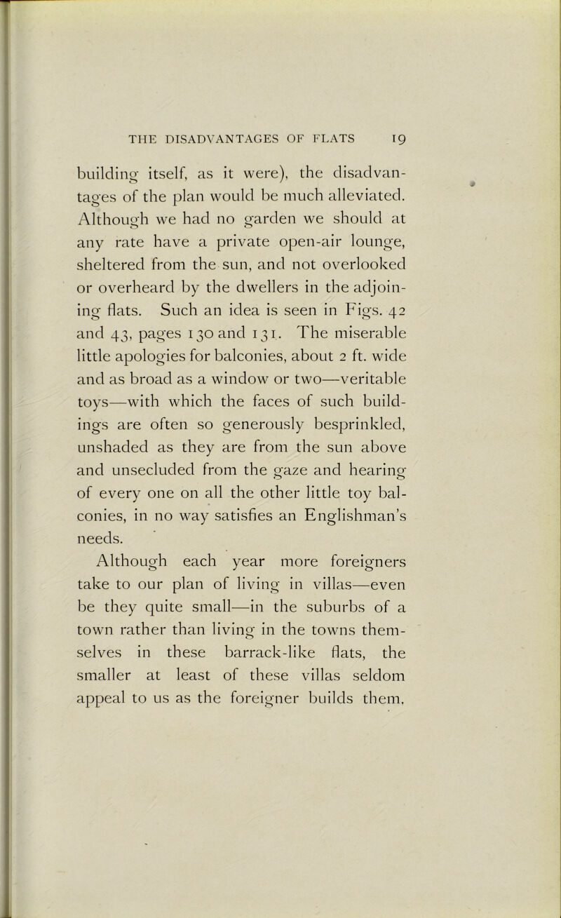 building itself, as it were), the disadvan- tages of the plan would be much alleviated. Although we had no garden We should at o o any rate have a private open-air lounge, sheltered from the sun, and not overlooked or overheard by the dwellers in the adjoin- ing- flats. Such an idea is seen in Figs. 42 o> O 1 and 43, pages 130 and 131. The miserable little apologies for balconies, about 2 ft. wide and as broad as a window or two—veritable toys—with which the faces of such build- ings are often so generously besprinkled, unshaded as they are from the sun above and unsecluded from the gaze and hearing o o of every one on all the other little toy bal- conies, in no way satisfies an Englishman’s needs. Although each year more foreigners take to our plan of living in villas—even be they quite small—in the suburbs of a town rather than living in the towns them- selves in these barrack-like fiats, the smaller at least of these villas seldom appeal to us as the foreigner builds them,