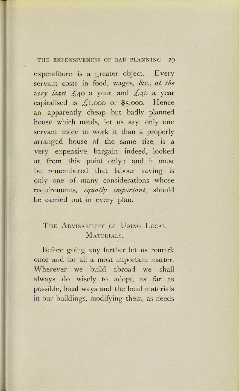 expenditure is a greater object. Every servant costs in food, wages, &c., at the very least £40 a year, and £40 a year capitalised is ,£1,000 or $5,000. Hence an apparently cheap but badly planned house which needs, let us say, only one servant more to work it than a properly arranged house of the same size, is a very expensive bargain indeed, looked at from this point only; and it must be remembered that labour saving is only one of many considerations whose requirements, equally important, should be carried out in every plan. The Advisability of Using Local Materials. Before going any further let us remark once and for all a most important matter. Wherever we build abroad we shall always do wisely to adopt, as far as possible, local ways and the local materials in our buildings, modifying them, as needs