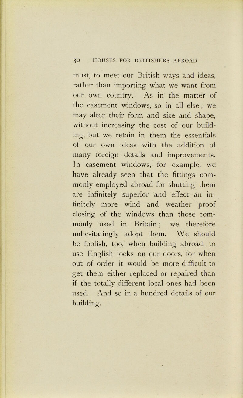 must, to meet our British ways and ideas, rather than importing what we want from our own country. As in the matter of the casement windows, so in all else ; we may alter their form and size and shape, without increasing the cost of our build- ing, but we retain in them the essentials of our own ideas with the addition of many foreign details and improvements. In casement windows, for example, we have already seen that the fittings com- monly employed abroad for shutting them are infinitely superior and effect an in- finitely more wind and weather proof closing of the windows than those com- monly used in Britain ; we therefore unhesitatingly adopt them. We should be foolish, too, when building abroad, to use English locks on our doors, for when out of order it would be more difficult to get them either replaced or repaired than if the totally different local ones had been used. And so in a hundred details of our buildino-. O