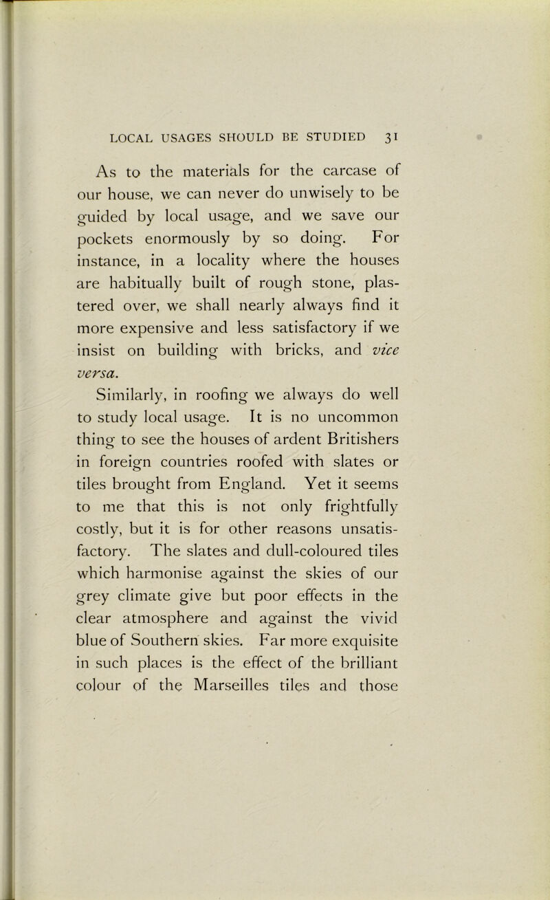 As to the materials for the carcase of our house, we can never do unwisely to be guided by local usage, and we save our pockets enormously by so doing. For instance, in a locality where the houses are habitually built of rough stone, plas- tered over, we shall nearly always find it more expensive and less satisfactory if we insist on building with bricks, and vice versa. Similarly, in roofing we always do well to study local usage. It is no uncommon thing: to see the houses of ardent Britishers in foreign countries roofed with slates or o tiles brought from England. Yet it seems to me that this is not only frightfully costly, but it is for other reasons unsatis- factory. The slates and dull-coloured tiles which harmonise against the skies of our grey climate give but poor effects in the clear atmosphere and against the vivid blue of Southern skies. Far more exquisite in such places is the effect of the brilliant colour of the Marseilles tiles and those