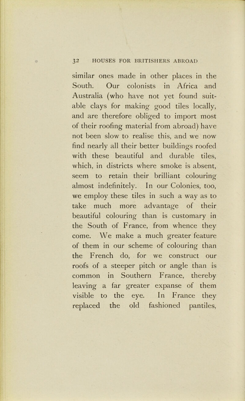 similar ones made in other places in the South. Our colonists in Africa and Australia (who have not yet found suit- able clays for making good tiles locally, and are therefore obliged to import most of their roofing material from abroad) have not been slow to realise this, and we now find nearly all their better buildings roofed with these beautiful and durable tiles, which, in districts where smoke is absent, seem to retain their brilliant colouring almost indefinitely. In our Colonies, too, we employ these tiles in such a way as to take much more advantage of their beautiful colouring than is customary in the South of France, from whence they come. We make a much greater feature of them in our scheme of colouring than the French do, for we construct our roofs of a steeper pitch or angle than is common in Southern France, thereby leaving a far greater expanse of them visible to the eye. In France they replaced the old fashioned pantiles,
