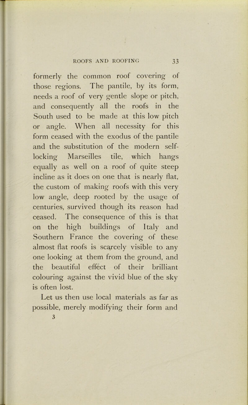 formerly the common roof covering of those regions. The pantile, by its form, needs a roof of very gentle slope or pitch, and consequently all the roofs in the South used to be made at this low pitch or angle. When all necessity for this form ceased with the exodus of the pantile and the substitution of the modern self- locking Marseilles tile, which hangs equally as well on a roof of quite steep incline as it does on one that is nearly flat, the custom of making roofs with this very low angle, deep rooted by the usage of centuries, survived though its reason had ceased. The consequence of this is that on the high buildings of Italy and Southern France the covering of these almost flat roofs is scarcely visible to any one looking at them from the ground, and the beautiful effect of their brilliant colouring against the vivid blue of the sky is often lost. Let us then use local materials as far as possible, merely modifying their form and 3