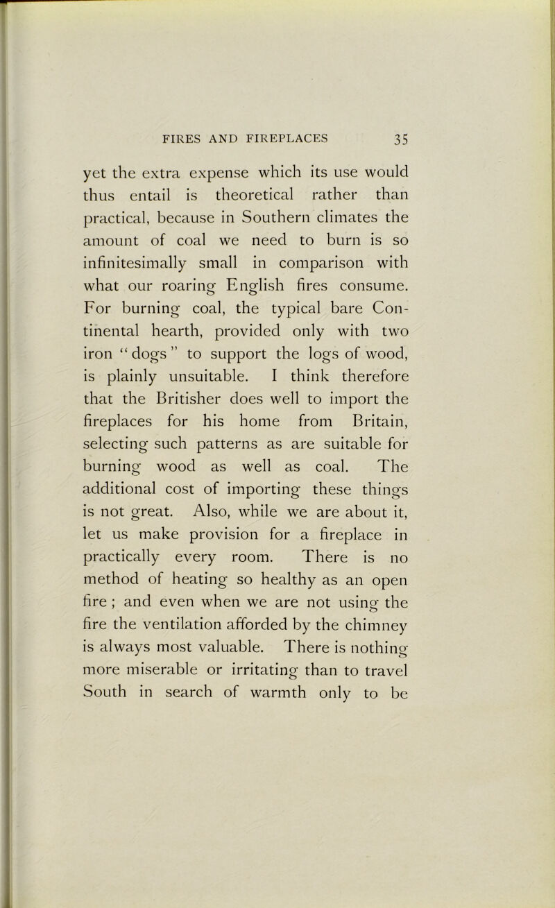 yet the extra expense which its use would thus entail is theoretical rather than practical, because in Southern climates the amount of coal we need to burn is so infinitesimally small in comparison with what our roaring English fires consume. For burning coal, the typical bare Con- tinental hearth, provided only with two iron “dogs” to support the logs of wood, is plainly unsuitable. I think therefore that the Britisher does well to import the fireplaces for his home from Britain, selecting such patterns as are suitable for burning wood as well as coal. The additional cost of importing these things is not great. Also, while we are about it, let us make provision for a fireplace in practically every room. There is no method of heating so healthy as an open fire ; and even when we are not using the fire the ventilation afforded by the chimney is always most valuable. There is nothing more miserable or irritating than to travel South in search of warmth only to be