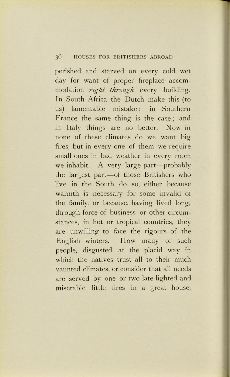 perished and starved on every cold wet day for want of proper fireplace accom- modation right through every building. In South Africa the Dutch make this (to us) lamentable mistake; in Southern France the same thing is the case ; and in Italy things are no better. Now in none of these climates do we want big fires, but in every one of them we require small ones in bad weather in every room we inhabit. A very large part—probably the largest part—of those Britishers who live in the South do so, either because warmth is necessary for some invalid of the family, or because, having lived long, through force of business or other circum- stances, in hot or tropical countries, they are unwilling to face the rigours of the English winters. How many of such people, disgusted at the placid way in which the natives trust all to their much vaunted climates, or consider that all needs are served by one or two late-lighted and miserable little fires in a great house,
