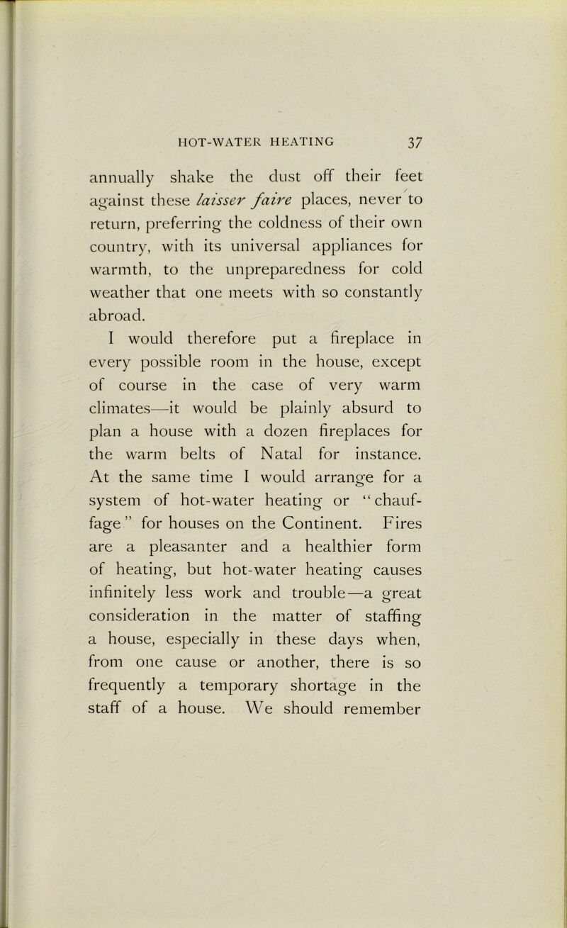 annually shake the dust off their feet against these laisser faire places, never to return, preferring the coldness of their own country, with its universal appliances for warmth, to the unpreparedness for cold weather that one meets with so constantly abroad. I would therefore put a fireplace in every possible room in the house, except of course in the case of very warm climates—it would be plainly absurd to plan a house with a dozen fireplaces for the warm belts of Natal for instance. At the same time I would arrano-e for a O system of hot-water heating or “chauf- fage ” for houses on the Continent. Fires are a pleasanter and a healthier form of heating, but hot-water heating causes infinitely less work and trouble—a great consideration in the matter of staffing a house, especially in these days when, from one cause or another, there is so frequently a temporary shortage in the staff of a house. We should remember