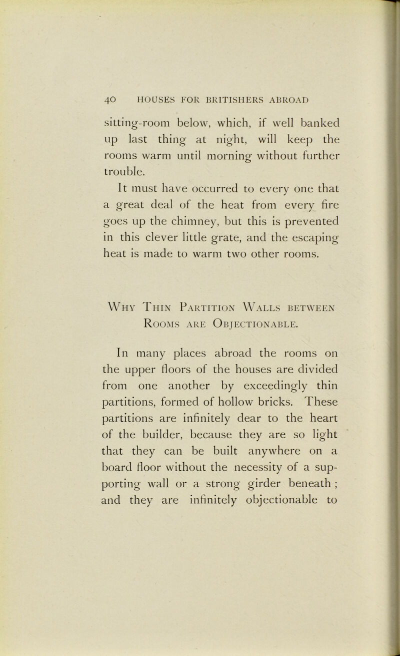 sitting-room below, which, if well banked up last thing at night, will keep the rooms warm until morning without further trouble. It must have occurred to every one that a great deal of the heat from every fire goes up the chimney, but this is prevented in this clever little grate, and the escaping heat is made to warm two other rooms. Why Thin Partition Walls between Rooms are Objectionable. In many places abroad the rooms on the upper floors of the houses are divided from one another by exceedingly thin partitions, formed of hollow bricks. These partitions are infinitely dear to the heart of the builder, because they are so light that they can be built anywhere on a board floor without the necessity of a sup- porting wall or a strong girder beneath ; and they are infinitely objectionable to