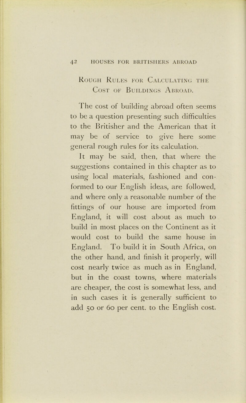 Rough Rules for Calculating the Cost of Buildings Abroad. The cost of building abroad often seems O to be a question presenting such difficulties to the Britisher and the American that it may be of service to give here some general rough rules for its calculation. It may be said, then, that where the suggestions contained in this chapter as to using local materials, fashioned and con- formed to our English ideas, are followed, and where only a reasonable number of the fittings of our house are imported from England, it will cost about as much to build in most places on the Continent as it would cost to build the same house in England. To build it in South Africa, on the other hand, and finish it properly, will cost nearly twice as much as in England, but in the coast towns, where materials are cheaper, the cost is somewhat less, and in such cases it is generally sufficient to add 50 or 60 per cent, to the English cost.