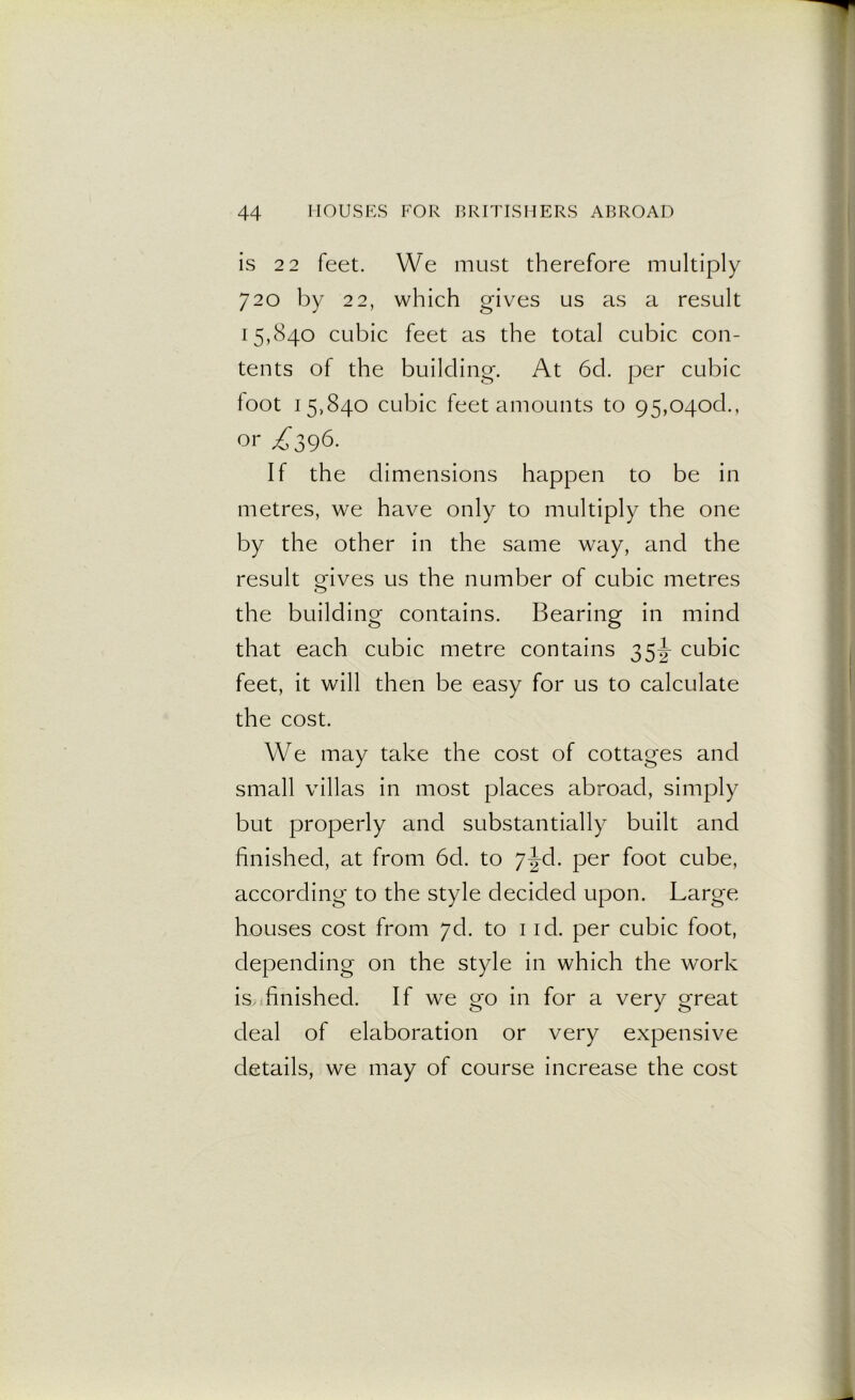is 22 feet. We must therefore multiply 720 by 22, which gives us as a result 15,840 cubic feet as the total cubic con- tents of the building. At 6cl. per cubic foot 15,840 cubic feet amounts to 95,04od., or To96- If the dimensions happen to be in metres, we have only to multiply the one by the other in the same way, and the result o-ives us the number of cubic metres O the building contains. Bearing in mind that each cubic metre contains 35^- cubic feet, it will then be easy for us to calculate the cost. We may take the cost of cottages and small villas in most places abroad, simply but properly and substantially built and finished, at from 6d. to 7^d. per foot cube, according to the style decided upon. Large houses cost from 7d. to 1 id. per cubic foot, depending on the style in which the work is finished. If we go in for a very great deal of elaboration or very expensive details, we may of course increase the cost