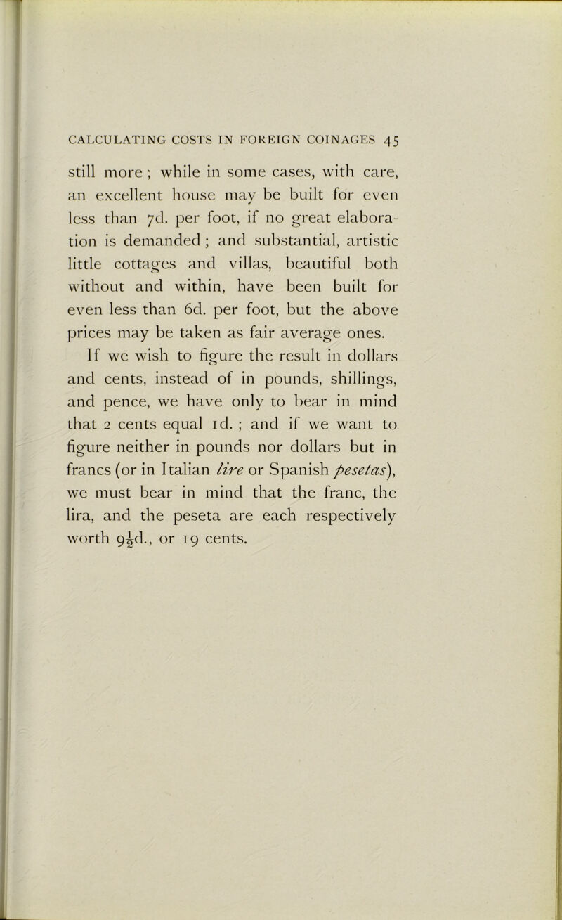 still more ; while in some cases, with care, an excellent house may be built for even less than 7c!. per foot, if no great elabora- tion is demanded ; and substantial, artistic little cottages and villas, beautiful both without and within, have been built for even less than 6d. per foot, but the above prices may be taken as fair average ones. If we wish to figure the result in dollars and cents, instead of in pounds, shillings, and pence, we have only to bear in mind that 2 cents equal id. ; and if we want to figure neither in pounds nor dollars but in francs (or in Italian lire or Spanish pesetas), we must bear in mind that the franc, the lira, and the peseta are each respectively worth 9^d., or 19 cents.