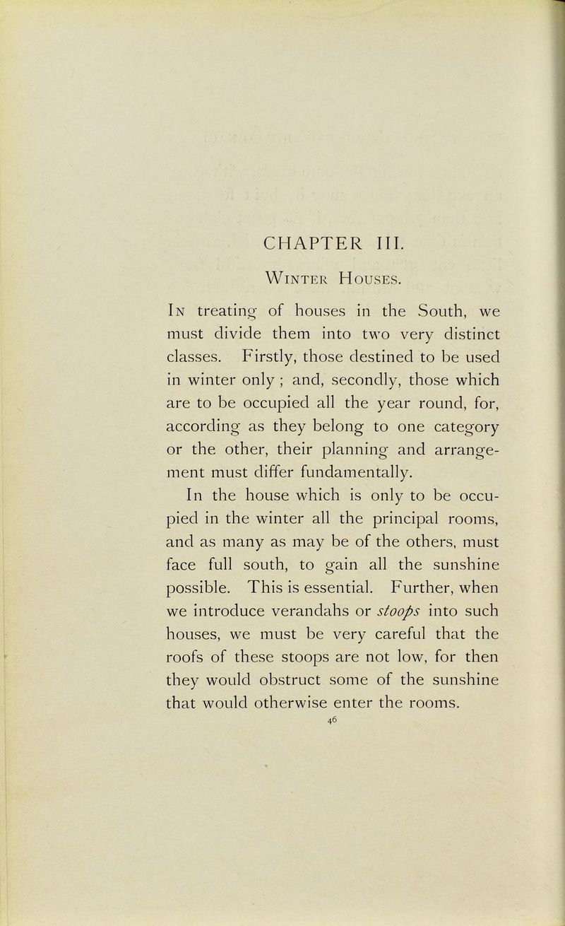 CHAPTER III. Winter Houses. In treating- of houses in the South, we must divide them into two very distinct classes. Firstly, those destined to be used in winter only ; and, secondly, those which are to be occupied all the year round, for, according- as they belong to one category or the other, their planning and arrange- ment must differ fundamentally. In the house which is only to be occu- pied in the winter all the principal rooms, and as many as may be of the others, must face full south, to gain all the sunshine possible. This is essential. Further, when we introduce verandahs or stoops into such houses, we must be very careful that the roofs of these stoops are not low, for then they would obstruct some of the sunshine that would otherwise enter the rooms.