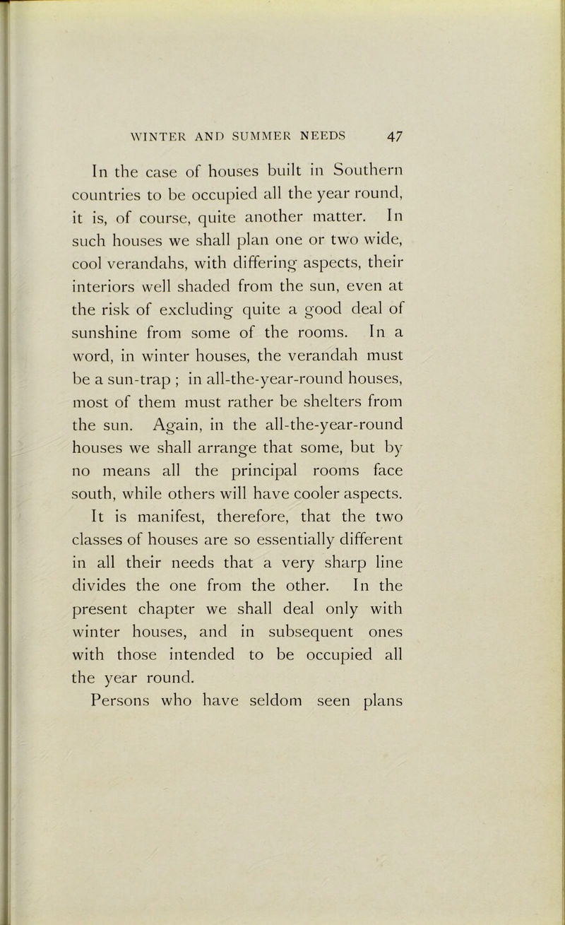 In the case of houses built in Southern countries to be occupied all the year round, it is, of course, quite another matter. In such houses we shall plan one or two wide, cool verandahs, with differing aspects, their interiors well shaded from the sun, even at the risk of excluding quite a good deal of sunshine from some of the rooms. In a word, in winter houses, the verandah must be a sun-trap ; in all-the-year-round houses, most of them must rather be shelters from the sun. Again, in the all-the-year-round houses we shall arrange that some, but by no means all the principal rooms face south, while others will have cooler aspects. It is manifest, therefore, that the two classes of houses are so essentially different in all their needs that a very sharp line divides the one from the other. In the present chapter we shall deal only with winter houses, and in subsequent ones with those intended to be occupied all the year round. Persons who have seldom seen plans