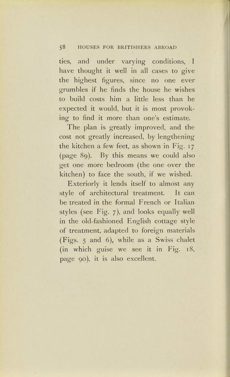 ties, and under varying conditions, I have thought it well in all cases to give the highest figures, since no one ever o o 7 grumbles if he finds the house he wishes to build costs him a little less than he expected it would, but it is most provok- ing to find it more than one’s estimate. The plan is greatly improved, and the cost not greatly increased, by lengthening the kitchen a few feet, as shown in Fig. 17 (page 89). By this means we could also get one more bedroom (the one over the kitchen) to face the south, if we wished. Exteriorly it lends itself to almost any style of architectural treatment. It can be treated in the formal French or Italian styles (see big. 7), and looks equally well in the old-fashioned English cottage style of treatment, adapted to foreign materials (Figs. 5 and 6), while as a Swiss chalet (in which guise we see it in Fig. 18, page 90), it is also excellent.