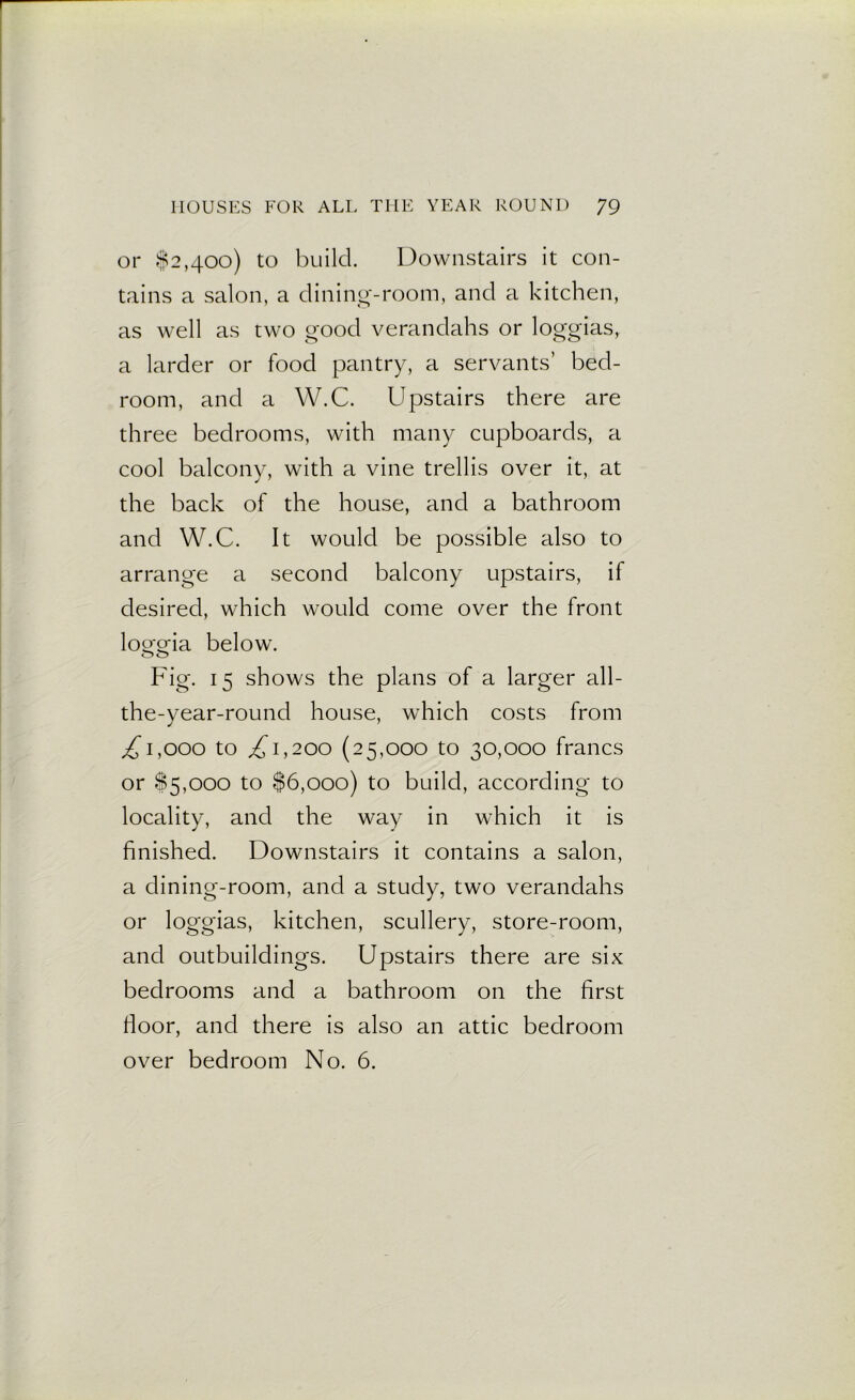 or $2,400) to build. Downstairs it con- tains a salon, a dining-room, and a kitchen, as well as two good verandahs or loggias, a larder or food pantry, a servants’ bed- room, and a W.C. Upstairs there are three bedrooms, with many cupboards, a cool balcony, with a vine trellis over it, at the back of the house, and a bathroom and W.C. It would be possible also to arrange a second balcony upstairs, if desired, which would come over the front loo-a-ia below. OO Fig. 15 shows the plans of a larger all- the-year-round house, which costs from ,£1,000 to £1,200 (25,000 to 30,000 francs or $5,000 to $6,000) to build, according to locality, and the way in which it is finished. Downstairs it contains a salon, a dining-room, and a study, two verandahs or loggias, kitchen, scullery, store-room, and outbuildings. Upstairs there are six bedrooms and a bathroom on the first floor, and there is also an attic bedroom over bedroom No. 6.