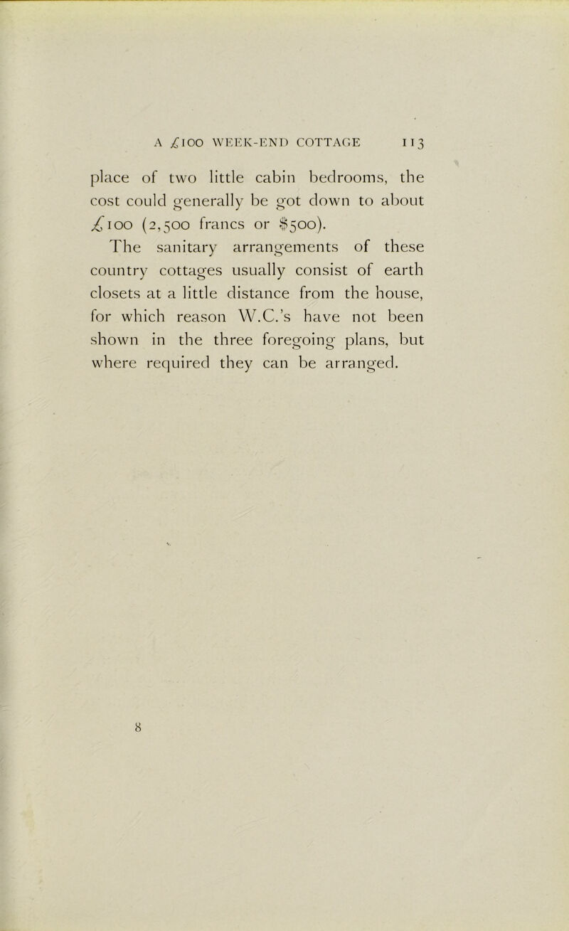 place of two little cabin bedrooms, the cost could generally be got down to about y£ioo (2,500 francs or $500). The sanitary arrangements of these country cottages usually consist of earth closets at a little distance from the house, for which reason W.C.’s have not been shown in the three foregoing plans, but where required they can be arranged. 8