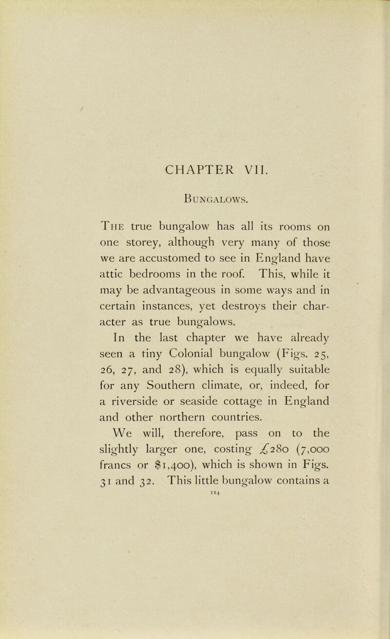 Bungalows. The true bungalow has all its rooms on one storey, although very many of those we are accustomed to see in Enorland have o attic bedrooms in the roof. This, while it may be advantageous in some ways and in certain instances, yet destroys their char- acter as true bungalows. In the last chapter we have already seen a tiny Colonial bungalow (Figs. 25, 26, 27, and 28), which is equally suitable for any Southern climate, or, indeed, for a riverside or seaside cottao-e in Eno-land O O and other northern countries. We will, therefore, pass on to the slightly larger one, costing ^280 (7,000 francs or $1,400), which is shown in Figs. 31 and 32. This little bungalow contains a