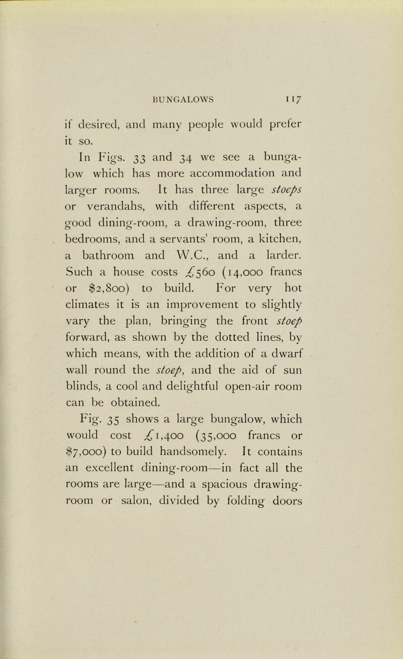 if desired, and many people would prefer it so. In Figs. 33 and 34 we see a bunga- low which has more accommodation and larger rooms. It has three large stoeps or verandahs, with different aspects, a good dining-room, a drawing-room, three bedrooms, and a servants’ room, a kitchen, a bathroom and W.C., and a larder. Such a house costs £560 (14,000 francs or $2,800) to build. For very hot climates it is an improvement to slightly vary the plan, bringing the front stoep forward, as shown by the dotted lines, by which means, with the addition of a dwarf wall round the stoep, and the aid of sun blinds, a cool and delightful open-air room can be obtained. Fig. 35 shows a large bungalow, which would cost ,£1,400 (35,000 francs or $7,000) to build handsomely. It contains an excellent dining-room—in fact all the rooms are large—and a spacious drawing- room or salon, divided by folding doors