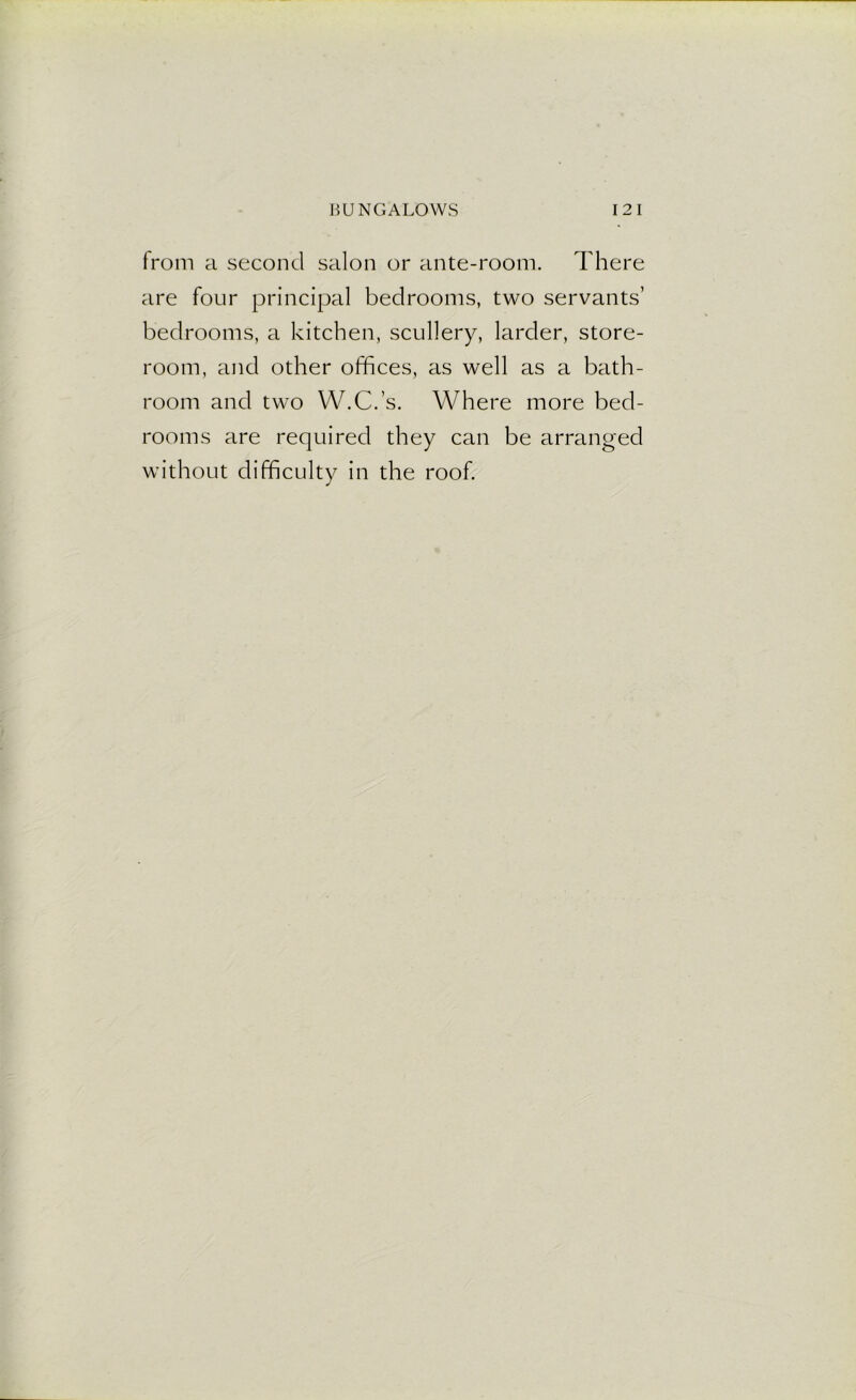 from a second salon or ante-room. There are four principal bedrooms, two servants’ bedrooms, a kitchen, scullery, larder, store- room, and other offices, as well as a bath- room and two W.C.’s. Where more bed- rooms are required they can be arranged without difficulty in the roof.